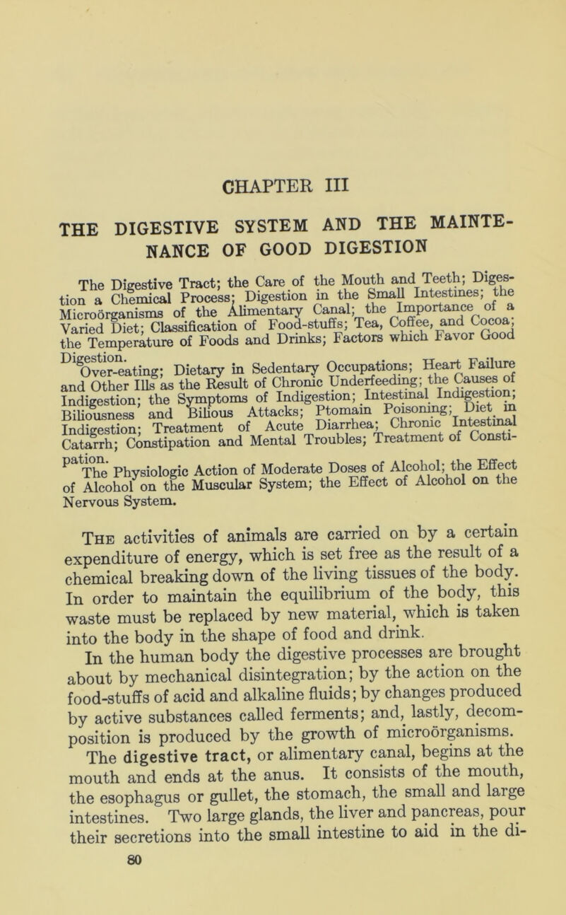 CHAPTER III THE DIGESTIVE SYSTEM AND THE MAINTE- NANCE OF GOOD DIGESTION The Digestive Tract; the Care of the Mouth and Teeth; Diges- tion a Chemical Process; Digestion m the Small Intestines, the Microorganisms of the Alimentary Canal; the Importance of a Varied Diet; Classification of Food-stuffs; Tea, Coffee, and Cocoa, the Temperature of Foods and Drinks; Factors which Favor Good ^'®Ove?-^ating; Dietary in Sedentary Occupation; Heart Fato and Other Ills as the Result of Chrome Underfeedmg; the Causes of Indigestion; the Symptoms of Indigestion; Intestinal Indigestion, Biliousness and BiUous Attacks; Ptomam Poisomng; Diet m Indieestion- Treatment of Acute Diarrhea; Chronic Intestuml Catarrh; Constipation and Mental Troubles; Treatment of Consti- The Physiologic Action of Moderate Do^s of Alcohol; the Effect of Alcohol on the Muscular System; the Effect of Alcohol on the Nervous System. The activities of animals are carried on by a certain expenditure of energy, which is set free as the result of a chemical breaking down of the living tissues of the body. In order to maintain the equilibrium of the body, this waste must be replaced by new material,^ which is taken into the body in the shape of food and drink. In the human body the digestive processes are brought about by mechanical disintegration; by the action on the food-stuffs of acid and alkaline fluids; by changes produced by active substances called ferments; and, lastly, decom- position is produced by the growth of microorganisms. The digestive tract, or alimentary canal, begins at the mouth and ends at the anus. It consists of the mouth, the esophagus or gullet, the stomach, the small and large intestines. Two large glands, the liver and pancreas, pour their secretions into the small intestine to aid in the di-