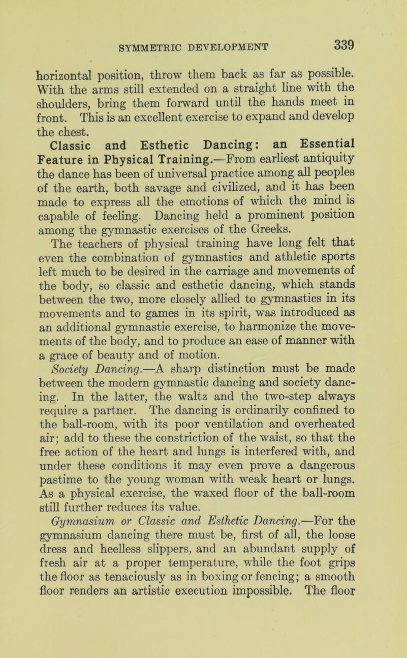 SYMMETRIC DEVELOPMENT horizontal position, throw them back as far as possible. With the arms still extended on a straight line with the shoulders, bring them forward until the hands meet in front. This is an excellent exercise to expand and develop the chest. Classic and Esthetic Dancing: an Essential Feature in Physical Training.—From earliest antiquity the dance has been of universal practice among all peoples of the earth, both savage and civilized, and it has been made to express all the emotions of which the mind is capable of feeling. Dancing held a prominent position among the gymnastic exercises of the Greeks. The teachers of physical training have long felt that even the combination of gymnastics and athletic sports left much to be desired in the carriage and movements of the body, so classic and esthetic dancing, which stands between the two, more closely allied to gymnastics in its movements and to games in its spirit, was introduced as an additional gymnastic exercise, to harmonize the move- ments of the body, and to produce an ease of manner with a grace of beauty and of motion. Society Dancing.—A sharp distinction must be made between the modern gymnastic dancing and society danc- ing. In the latter, the waltz and the two-step always require a partner. The dancing is ordinarily confined to the ball-room, with its poor ventilation and overheated air; add to these the constriction of the waist, so that the free action of the heart and lungs is interfered with, and under these conditions it may even prove a dangerous pastime to the young woman with weak heart or lungs. As a physical exercise, the waxed floor of the ball-room still further reduces its value. Gymnasium or Classic and Esthetic Dancing.—For the gymnasium dancing there must be, first of all, the loose dress and heelless slippers, and an abundant supply of fresh air at a proper temperature, while the foot grips the floor as tenaciously as in boxing or fencing; a smooth floor renders an artistic execution impossible. The floor