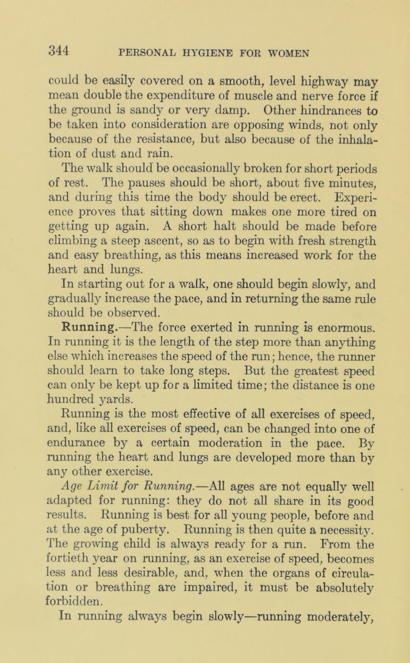 could be easily covered on a smooth, level highway may mean double the expenditure of muscle and nerve force if the ground is sandy or very damp. Other hindrances to be taken into consideration are opposing winds, not only because of the resistance, but also because of the inhala- tion of dust and rain. The walk should be occasionally broken for short periods of rest. The pauses should be short, about five minutes, and during this time the body should be erect. Experi- ence proves that sitting down makes one more tired on getting up again. A short halt should be made before climbing a steep ascent, so as to begin with fresh strength and easy breathing, as this means increased work for the heart and lungs. In starting out for a walk, one should begin slowly, and gradually increase the pace, and in returning the same rule should be observed. Running.—The force exerted in running is enormous. In running it is the length of the step more than anything else which increases the speed of the run; hence, the runner should learn to take long steps. But the greatest speed can only be kept up for a limited time; the distance is one hundred yards. Running is the most effective of all exercises of speed, and, like aU exercises of speed, can be changed into one of endurance by a certain moderation in the pace. By running the heart and lungs are developed more than by any other exercise. Age Limit for Running.—All ages are not equally well adapted for running: they do not all share in its good results. Running is best for all young people, before and at the age of puberty. Running is then quite a necessity. The growing child is always ready for a run. From the fortieth year on running, as an exercise of speed, becomes less and less desirable, and, when the organs of circula- tion or breathing are impaired, it must be absolutely forbidden. In running always begin slowly—running moderately.