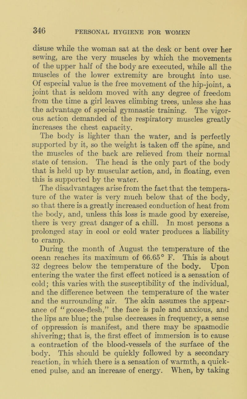 disuse while the woman sat at the desk or bent over her sewing, are the very muscles by which the movements of the upper half of the body are executed, while all the muscles of the lower extremity are brought into use. Of especial value is the free movement of the hip-joint, a joint that is seldom moved with any degree of freedom from the time a girl leaves climbing trees, unless she has the advantage of special g>^mnastic training. The vigor- ous action demanded of the respiratory muscles greatly increases the chest capacity. The body is lighter than the water, and is perfectly supported by it, so the weight is taken off the spine, and the muscles of the back are relieved from their normal state of tension. The head is the only part of the body that is held up by muscular action, and, in floating, even this is supported by the water. The disadvantages arise from the fact that the tempera- ture of the water is very much below that of the body, so that there is a greatly increased conduction of heat from the body, and, unless this loss is made good by exercise, there is very great danger of a chill. In most persons a prolonged stay in cool or cold water produces a liability to cramp. During the month of August the temperature of the ocean reaches its maximum of 66.65° F. This is about 32 degrees below the temperature of the body. Upon entering the water the first effect noticed is a sensation of cold; this varies with the susceptibility of the individual, and the difference between the temperature of the water and the surrounding air. The skin assumes the appear- ance of ‘‘goose-flesh,” the face is pale and anxious, and the lips are blue; the pulse decreases in frequency, a sense of oppression is manifest, and there may be spasmodic shivering; that is, the first effect of immersion is to cause a contraction of the blood-vessels of the surface of the body. This should be quickly followed by a secondary reaction, in which there is a sensation of warmth, a quick- ened pulse, and an increase of energy. When, by taking
