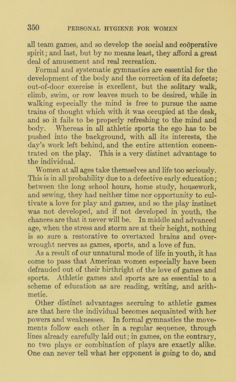 all team games, and so develop the social and cooperative spirit; and last, but by no means least, they afford a great deal of amusement and real recreation. Formal and systematic gymnastics are essential for the development of the body and the correction of its defects; out-of-door exercise is excellent, but the solitary walk, climb, swim, or row leaves much to be desired, while in walking especially the mind is free to pursue the same trains of thought which with it was occupied at the desk, and so it fails to be properly refreshing to the mind and body. Whereas in all athletic sports the ego has to be pushed into the background, with all its interests, the day’s work left behind, and the entire attention concen- trated on the play. This is a very distinct advantage to the individual. Women at all ages take themselves and life too seriously. This is in all probability due to a defective early education; between the long school hours, home study, housework, and sewing, they had neither time nor opportunity to cul- tivate a love for play and games, and so the play instinct was not developed, and if not developed in youth, the chances are that it never will be. In middle and advanced age, when the stress and storm are at their height, nothing is so sure a restorative to overtaxed brains and over- wrought nerves as games, sports, and a love of fun. As a result of our unnatural mode of life in youth, it has come to pass that American women especially have been defrauded out of their birthright of the love of games and sports. Athletic games and sports are as essential to a scheme of education as are reading, writing, and arith- metic. Other distinct advantages accruing to athletic games are that here the individual becomes acquainted with her powers and weaknesses. In formal gymnastics the move- ments follow each other in a regular sequence, through lines already carefully laid out; in games, on the contrary, no two plays or combination of plays are exactly alike. One can never tell what her opponent is going to do, and