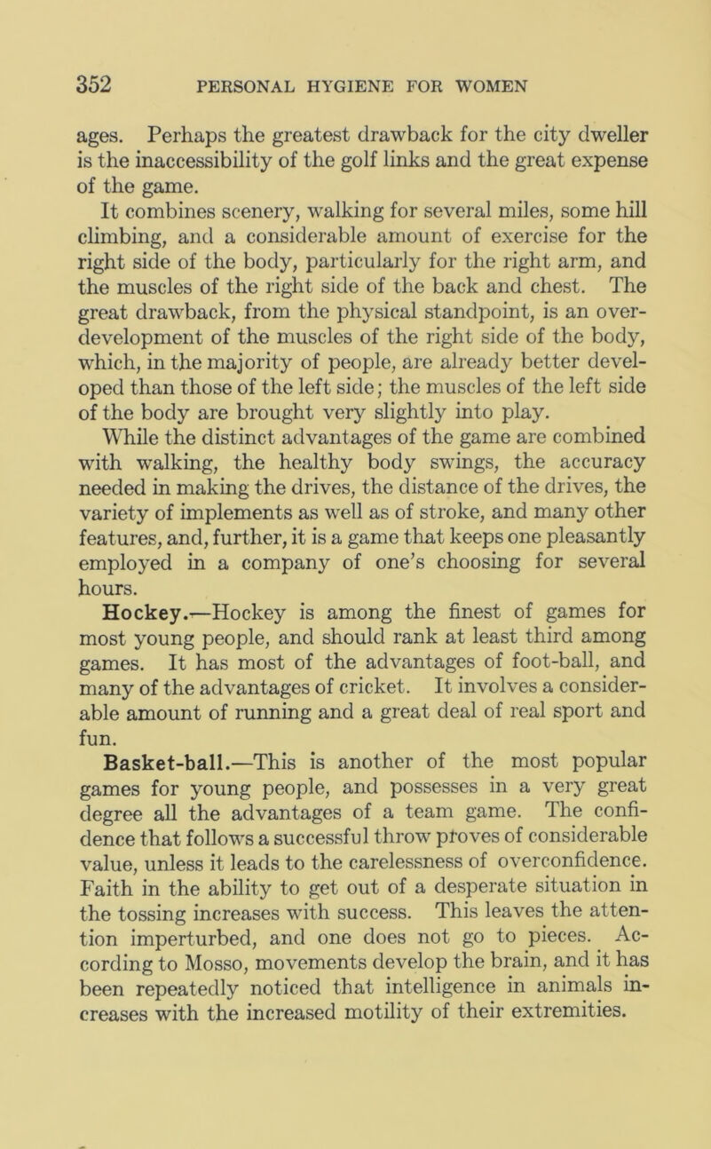 ages. Perhaps the greatest drawback for the city dweller is the inaccessibility of the golf links and the great expense of the game. It combines scenery, walking for several miles, some hill chmbing, and a considerable amount of exercise for the right side of the body, particularly for the right arm, and the muscles of the right side of the back and chest. The great drawback, from the physical standpoint, is an over- development of the muscles of the right side of the body, which, in the majority of people, are already better devel- oped than those of the left side; the muscles of the left side of the body are brought very slightly into play. While the distinct advantages of the game are combined with walking, the healthy body swings, the accuracy needed in making the drives, the distance of the drives, the variety of implements as well as of stroke, and many other features, and, further, it is a game that keeps one pleasantly employed in a company of one’s choosing for several hours. Hockey.^—Hockey is among the finest of games for most young people, and should rank at least third among games. It has most of the advantages of foot-ball, and many of the advantages of cricket. It involves a consider- able amount of running and a great deal of real sport and fun. Basket-ball.—This is another of the most popular games for young people, and possesses in a very great degree all the advantages of a team game. The confi- dence that follows a successful throw proves of considerable value, unless it leads to the carelessness of overconfidence. Faith in the ability to get out of a desperate situation in the tossing increases with success. This leaves the atten- tion imperturbed, and one does not go to pieces. Ac- cording to Mosso, movements develop the brain, and it has been repeatedly noticed that intelligence in animals in- creases with the increased motility of their extremities.