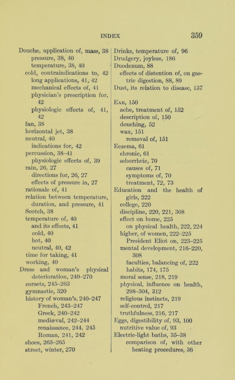 Douche, application of, mass, 38 pressure, 38, 40 temperature, 38, 40 cold, contraindications to, 42 long applications, 41, 42 mechanical effects of, 41 physician’s prescription for, 42 physiologic effects of, 41, 42 fan, 38 horizontal jet, 38 neutral, 40 indications for, 42 percussion, 38-41 physiologic effects of, 39 rain, 26, 27 directions for, 26, 27 effects of pressure in, 27 rationale of, 41 relation between temperature, duration, and pressure, 41 Scotch, 38 temperature of, 40 and its effects, 41 cold, 40 hot, 40 neutral, 40, 42 time for taking, 41 working, 40 Dress and woman’s physical deterioration, 240-270 corsets, 245-263 gymnastic, 320 history of woman’s, 240-247 French, 243-247 Greek, 240-242 mediseval, 242-244 renaissance, 244, 245 Roman, 241, 242 shoes, 263-265 street, winter, 270 Drinks, temperature of, 96 Drudgery, joyless, 186 I Duodenum, 88 effects of distention of, on gas- tric digestion, 88, 89 Dust, its relation to disease, 137 Ear, 150 ache, treatment of, 152 description of, 150 douching, 52 wax, 151 removal of, 151 Eczema, 61 chronic, 61 seborrheic, 70 causes of, 71 symptoms of, 70 treatment, 72, 73 Education and the health of girls, 222 college, 220 discipUne, 220, 221, 308 effect on home, 225 on physical health, 222, 224 higher, of women, 222-225 President Eliot on, 223-225 mental development, 216-220, 308 faculties, balancing of, 222 habits, 174, 175 moral sense, 218, 219 physical, influence on health, 298-304, 312 religious instincts, 219 self-control, 217 truthfulness, 216, 217 Eggs, digestibihty of, 93, 100 nutritive value of, 93 Electric-light baths, 35-38 comparison of, with other heating procedures, 36