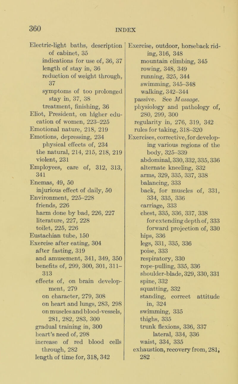 Electric-light baths, description of cabinet, 35 indications for use of, 36, 37 length of stay in, 36 reduction of weight through, 37 symptoms of too prolonged stay in, 37, 38 treatment, finishing, 36 Eliot, President, on higher edu- cation of women, 223-225 Emotional nature, 218, 219 Emotions, depressing, 234 physical effects of, 234 the natural, 214, 215, 218, 219 violent, 231 Employees, care of, 312, 313, 341 Enemas, 49, 50 injurious effect of daily, 50 Environment, 225-228 friends, 226 harm done by bad, 226, 227 fiterature, 227, 228 toilet, 225, 226 Eustachian tube, 150 Exercise after eating, 304 after fasting, 319 and amusement, 341, 349, 350 benefits of, 299, 300, 301, 311- 313 effects of, on brain develop- ment, 279 on character, 279, 308 on heart and lungs, 283, 298 on muscles and blood-vessels, 281, 282, 283, 300 gradual training in, 300 heart’s need of, 298 increase of red blood cells through, 282 length of time for, 318, 342 Exercise, outdoor, horseback rid- ing, 316, 348 mountain climbing, 345 rowing, 348, 349 running, 325, 344 swimming, 345-348 walking, 342-344 passive. See Massage. physiology and pathology of, 280, 299, 300 regularity in, 276, 319, 342 rules for taking, 318-320 Exercises, corrective, for develop- ing various regions of the body, 325-339 abdominal, 330,332,335,336 alternate kneehng, 332 arms, 329, 335, 337, 338 balancing, 333 back, for muscles of, 331, 334, 335, 336 carriage, 333 chest, 335, 336, 337, 338 for extending depth of, 333 forward projection of, 330 hips, 336 legs, 331, 335, 336 poise, 333 respiratory, 330 rope-pulling, 335, 336 shoulder-blade, 329, 330, 331 spine, 332 squatting, 332 standing, correct attitude in, 324 swimming, 335 thighs, 335 trrmk flexions, 336, 337 lateral, 334, 336 waist, 334, 335 exhaustion, recovery from, 281, 282