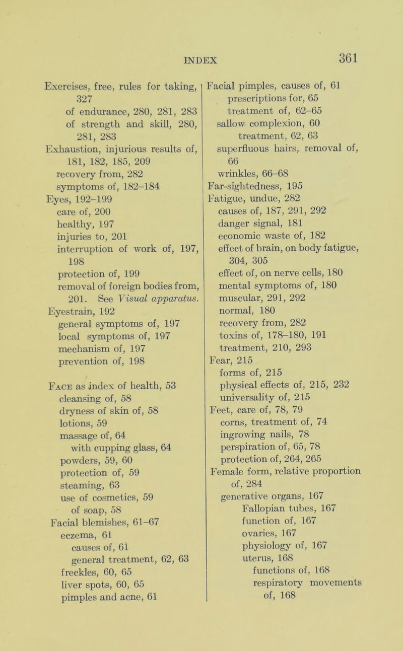 Exercises, free, rules for taking, 327 of endurance, 280, 281, 283 of strength and skill, 280, 281, 283 Exhaustion, injurious results of, 181, 182, 185, 209 recovery from, 282 symptoms of, 182-184 Eyes, 192-199 care of, 200 healthy, 197 injuries to, 201 interruption of work of, 197, 198 protection of, 199 removal of foreign bodies from, 201. See Visual apparatus. Eyestrain, 192 general symptoms of, 197 local symptoms of, 197 mechanism of, 197 prevention of, 198 Face as index of health, 53 cleansing of, 58 dryness of skin of, 58 lotions, 59 massage of, 64 with cupping glass, 64 powders, 59, 60 protection of, 59 steaming, 63 use of cosmetics, 59 of soap, 58 Facial blemishes, 61-67 eczema, 61 causes of, 61 general treatment, 62, 63 freckles, 60, 65 liver spots, 60, 65 pimples and acne, 61 Facial pimples, causes of, 61 prescriptions for, 65 treatment of, 62-65 sallow complexion, 60 treatment, 62, 63 superfluous hairs, removal of, 66 wrinkles, 66-68 Far-sightedness, 195 Fatigue, undue, 282 causes of, 187, 291, 292 danger signal, 181 economic waste of, 182 effect of brain, on body fatigue, 304, 305 effect of, on nerve cells, 180 mental symptoms of, 180 muscular, 291, 292 normal, 180 recovery from, 282 toxins of, 178-180, 191 treatment, 210, 293 Fear, 215 forms of, 215 physical effects of, 215, 232 universaUty of, 215 Feet, care of, 78, 79 corns, treatment of, 74 ingrowing nails, 78 perspiration of, 65, 78 protection of, 264, 265 Female form, relative proportion of, 284 generative organs, 167 Fallopian tubes, 167 function of, 167 ovaries, 167 physiology of, 167 uterus, 168 functions of, 168 respiratory movements of, 168