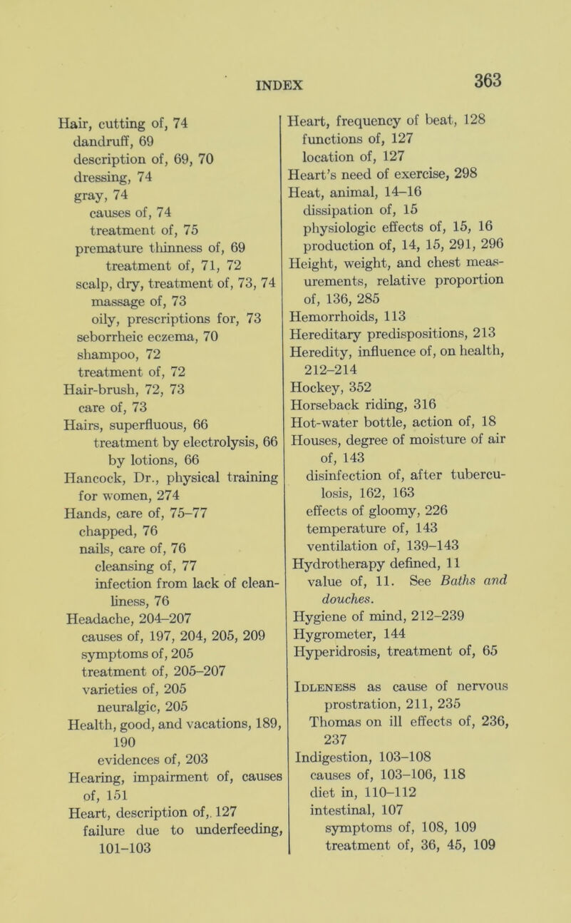 Hair, cutting of, 74 dandruff, 69 description of, 69, 70 dressing, 74 gray, 74 causes of, 74 treatment of, 75 premature tliinness of, 69 treatment of, 71, 72 scalp, dry, treatment of, 73, 74 massage of, 73 oily, prescriptions for, 73 seborrheic eczema, 70 shampoo, 72 treatment of, 72 Hair-brush, 72, 73 care of, 73 Hairs, superfluous, 66 treatment by electrolysis, 66 by lotions, 66 Hancock, Dr., physical training for women, 274 Hands, care of, 75-77 chapped, 76 nails, care of, 76 cleansing of, 77 infection from lack of clean- liness, 76 Headache, 204-207 causes of, 197, 204, 205, 209 symptoms of, 205 treatment of, 205-207 varieties of, 205 neuralgic, 205 Health, good, and vacations, 189, 190 evidences of, 203 Hearing, impairment of, causes of, 151 Heart, description of,. 127 failure due to imderfeeding, 101-103 Heart, frequency of beat, 128 functions of, 127 location of, 127 Heart’s need of exercise, 298 Heat, animal, 14-16 dissipation of, 15 physiologic effects of, 15, 16 production of, 14, 15, 291, 296 Height, weight, and chest meas- urements, relative proportion of, 136, 285 Hemorrhoids, 113 Hereditary predispositions, 213 Heredity, influence of, on health, 212-214 Hockey, 352 Horseback riding, 316 Hot-water bottle, action of, 18 Houses, degree of moisture of air of, 143 disinfection of, after tubercu- losis, 162, 163 effects of gloomy, 226 temperature of, 143 ventilation of, 139-143 Hydrotherapy defined, 11 value of, 11. See Baths and douches. Hygiene of mind, 212-239 Hygrometer, 144 Hyperidrosis, treatment of, 65 Idleness as cause of nervous prostration, 211, 235 Thomas on ill effects of, 236, 237 Indigestion, 103-108 causes of, 103-106, 118 diet in, 110-112 intestinal, 107 symptoms of, 108, 109 treatment of, 36, 45, 109