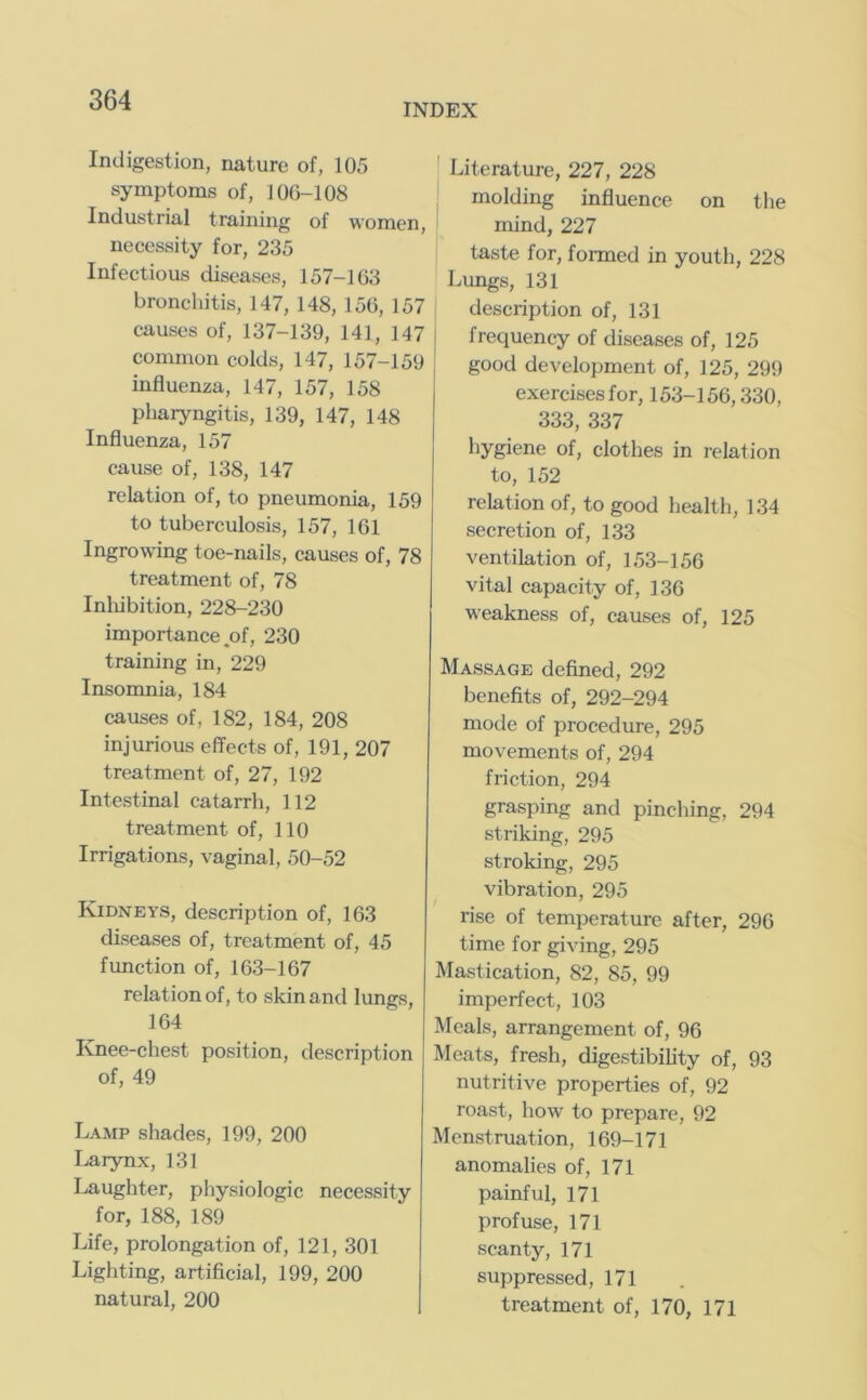 INDEX Indigestion, nature of, 105 symptoms of, 106-108 Industrial training of women, necessity for, 235 Infectious diseases, 157-163 bronchitis, 147, 148, 156, 157 causes of, 137-139, 141, 147 common colds, 147, 157-159 influenza, 147, 157, 158 pharyngitis, 139, 147, 148 Influenza, 157 cause of, 138, 147 relation of, to pneumonia, 159 to tuberculosis, 157, 161 Ingrowing toe-nails, causes of, 78 treatment of, 78 Inliibition, 228-230 importance .of, 230 training in, 229 Insomnia, 184 causes of, 182, 184, 208 injurious effects of, 191, 207 treatment of, 27, 192 Intestinal catarrh, 112 treatment of, 110 Irrigations, vaginal, 50-52 Kidneys, description of, 163 diseases of, treatment of, 45 fimction of, 163-167 relation of, to skin and lungs, 164 Knee-chest position, description of, 49 Lamp shades, 199, 200 Larynx, 131 Laughter, physiologic necessity for, 188, 189 Life, prolongation of, 121, 301 Lighting, artificial, 199, 200 natural, 200 I Literature, 227, 228 molding influence on the ' mind, 227 taste for, fonned in youth, 228 Lungs, 131 description of, 131 frequency of diseases of, 125 good development of, 125, 299 exercisesfor, 153-156,330, 333, 337 hygiene of, clothes in relation to, 152 relation of, to good health, 134 secretion of, 133 ventilation of, 153-156 vital capacity of, 136 weakness of, causes of, 125 Massage defined, 292 benefits of, 292-294 mode of procedure, 295 movements of, 294 friction, 294 grasping and pinching, 294 striking, 295 stroking, 295 vibration, 295 rise of temperature after, 296 time for giving, 295 Mastication, 82, 85, 99 imperfect, 103 Meals, arrangement of, 96 Meats, fresh, digestibility of, 93 nutritive properties of, 92 roast, how to prepare, 92 Menstruation, 169-171 anomalies of, 171 painful, 171 profuse, 171 scanty, 171 suppressed, 171 treatment of, 170, 171