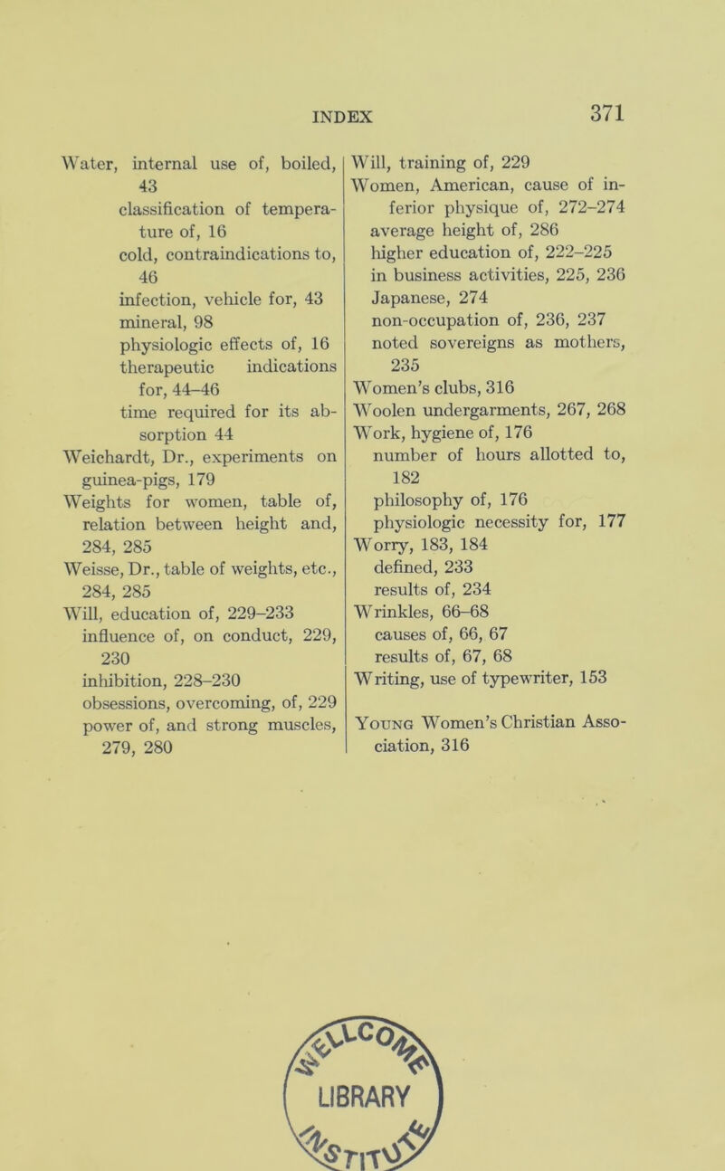 Water, internal use of, boiled, 43 classification of tempera- ture of, 16 cold, contraindications to, 46 infection, vehicle for, 43 mineral, 98 physiologic effects of, 16 therapeutic indications for, 44-46 time required for its ab- sorption 44 Weichardt, Dr., experiments on guinea-pigs, 179 Weights for women, table of, relation between height and, 284, 285 Weisse, Dr., table of weights, etc., 284, 285 Will, education of, 229-233 influence of, on conduct, 229, 230 inhibition, 228-230 obsessions, overcoming, of, 229 power of, and strong muscles, 279, 280 Will, training of, 229 Women, American, cause of in- ferior physique of, 272-274 average height of, 286 liigher education of, 222-225 in business activities, 225, 236 Japanese, 274 non-occupation of, 236, 237 noted sovereigns as mothers, 235 Women’s clubs, 316 Woolen undergarments, 267, 268 Work, hygiene of, 176 number of hours allotted to, 182 philosophy of, 176 physiologic necessity for, 177 Worry, 183, 184 defined, 233 results of, 234 Wrinkles, 66-68 causes of, 66, 67 results of, 67, 68 Writing, use of typewriter, 153 Young Women’s Christian Asso- ciation, 316