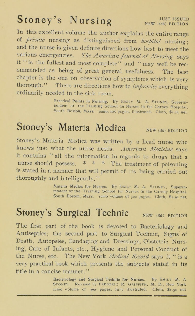 JUST ISSUED NEW (4th) EDITION Stoney’s Nursing In this excellent volinne the author explains the entire range of private nursing as distinguished from hospital nursing; and the nurse is given definite directions how best to meet the various emergencies. The American Journal of Nursing says it is the fullest and most complete” and **may well be rec- ommended as being of great general usefulness. The best chapter is the one on observation of symptoms which is very thorough.” There are directions how to ijnprovise ordinarily needed in the sick room. Practical Points in Nursing. By Emily M. A. Stoney, Superin- tendent of the Training School for Nurses in the Carney Hospital. South Boston, Mass. lamo, 4g5 pages, illustrated. Cloth, $1.75 net. Stoney’s Materia Medica NEW (3d) EDITION Stoney’s Materia Medica was written by a head nurse who knows just what the nurse needs. America^i Medichie says it contains “all the information in regards to drugs that a nurse should possess. * * * Tphe treatment of poisoning is stated in a manner that will permit of its being carried out thoroughly and intelligently.” Materia Medica for Nurses. By Emily M. A. Stoney, Superin- tendent of the Training School for Nurses in the Carney Hospital, South Boston, Mass. i2mo volume of 300 pages. Cloth, $1.50 net. Stoney’s Surgical Technic new (3d> edition The first part of the book is devoted to Bacteriology and Antiseptics; the second part to Surgical Technic, Signs of Death, Autopsies, Bandaging and Dressings, Obstetric Nurs- ing, Care of Infants, etc., Hygiene and Personal Conduct of the Nur.se, etc. The New York Medical Record says it “ is a very practical book which presents the subjects stated in its title in a concise manner.” Bacteriology and Surgical Technic for Nurses. By Emily M. A. Stoney. Revised hy Frederic R. Griffith, M. D., New York i2mo volume of 300 pages, fully illustrated. Cloth, $1.50 net.