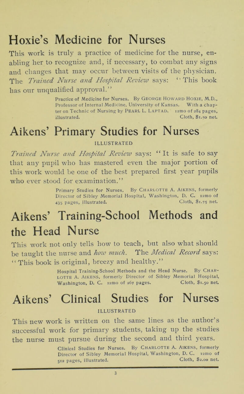 Hoxie’s Medicine for Nurses This work is truly a practice of medicine for the nurse, en- abling her to recognize and, if necessary, to combat any signs and changes that may occur l^etween visits of the physician. The Trained Nurse and Hospital Review says: ‘ ‘ This book has our unqualified approval.” Practice of Medicine for Nurses. By George Howard Hoxie, M.D., Professor of Internal Medicine, University of Kansas. With a chap- ter on Technic of Nursing by PEARL L. Laptad. i2mo of 284 pages, illustrated. Cloth, $i.i;o net. Aikens’ Primary Studies for Nurses ILLUSTRATED Trained Nurse and Hospital Review says; “It is safe to say that any pupil who has mastered even the major portion of this work would be one of the best prepared first year pupils who ever stood for examination.” Primary Studies for Nurses. By Charlotte A. AikenS, formerly Director of Sibley Memorial Hospital, Washington, D. C. i2mo of 43i> pages, illustrated. Cloth, $1.75 net. Aikens’ Training-School Methods and the Head Nurse This work not only tells how to teach, but also what should be taught the nurse and hozv nmch. The Medical Record says: ‘‘This book is original, breezy and healthy.” Hospital Training-School Methods and the Head Nurse. By CHAR- LOTTE A. Aikens, formerly Director of Sibley Memorial Hospital, Washington, D. C. i2mo of 267 pages. Cloth, $1.50 net. Aikens’ Clinical Studies for Nurses ILLUSTRATED This new work is written on the .same lines as the author’s successful work for primary students, taking up the studies the nurse must pursue during the second and third years. Clinical Studies for Nurses. By Charlotte A. Aikens, formerly Director of Sibley Memorial Hospital, Washington, D. C. i2mo of 512 pages, illustrated. Cloth, $2.00 net.