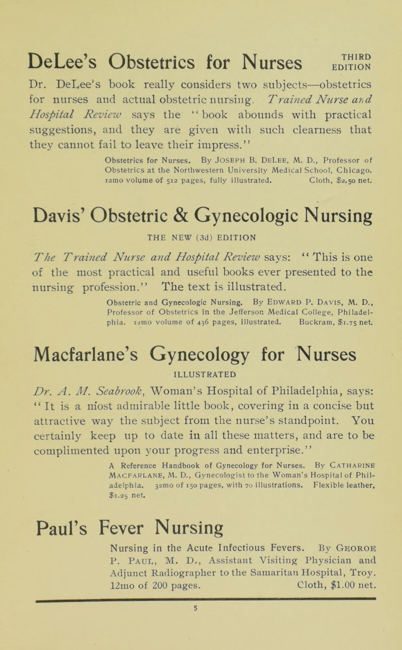 DeLee’s Obstetrics for Nurses EDITION Dr. DeLee’s book really considers two subjects—obstetrics for nurses and actual obstetric nursing. Trained Nurse a'hd Hospital Reviexv sa^^s the “book abounds with practical suggestions, and they are given with such clearness that they cannot fail to leave their impress.” Obstetrics for Nurses. By Joseph B. DeLee, M. D., Professor of Obstetrics at the Northwestern University Medical School, Chicago. i2mo volume of 512 pages, fully illustrated. Cloth. $2.50 net. Davis’ Obstetric & Gynecologic Nursing THE NEW (3d) EDITION The Trained Nurse and Hospital Review says: “ This is one of the most practical and useful books ever presented to the nursing profession.” The text is illustrated. Obstetric and Gynecologic Nursing. By Edward P. Davis, M. D., Professor of Obstetrics in the Jefferson Medical College, Philadel- phia. i2mo volume of 436 pages, illustrated. Buckram, $1.75 net. Macfarlane’s Gynecology for Nurses ILLUSTRATED Dr. A. M. Seabrook, Woman’s Hospital of Philadelphia, says: “It is a iiiost admirable little book, covering in a concise but attractive way the subject from the nurse’s standpoint. You certainly keep up to date in all these matters, and are to be complimented upon your progress and enterprise.” A Reference Handbook of Gynecology for Nurses. By Catharine Macfarlane, M. D., Gynecologist to the Woman’s Hospital of Phil- adelphia. 32mo of 150 pages, with 70 illustrations. Fle.xible leather, $i.2i, net. Paul’s Fever Nursing Nursing in the Acute Infectious Fevers. By Ge;oroe P. Paul, M. D., Assistant Visiting Physician and Adjunct Radiographer to the Samaritan Hospital, Troy. 12mo of 200 pages. Cloth, $1.00 net.