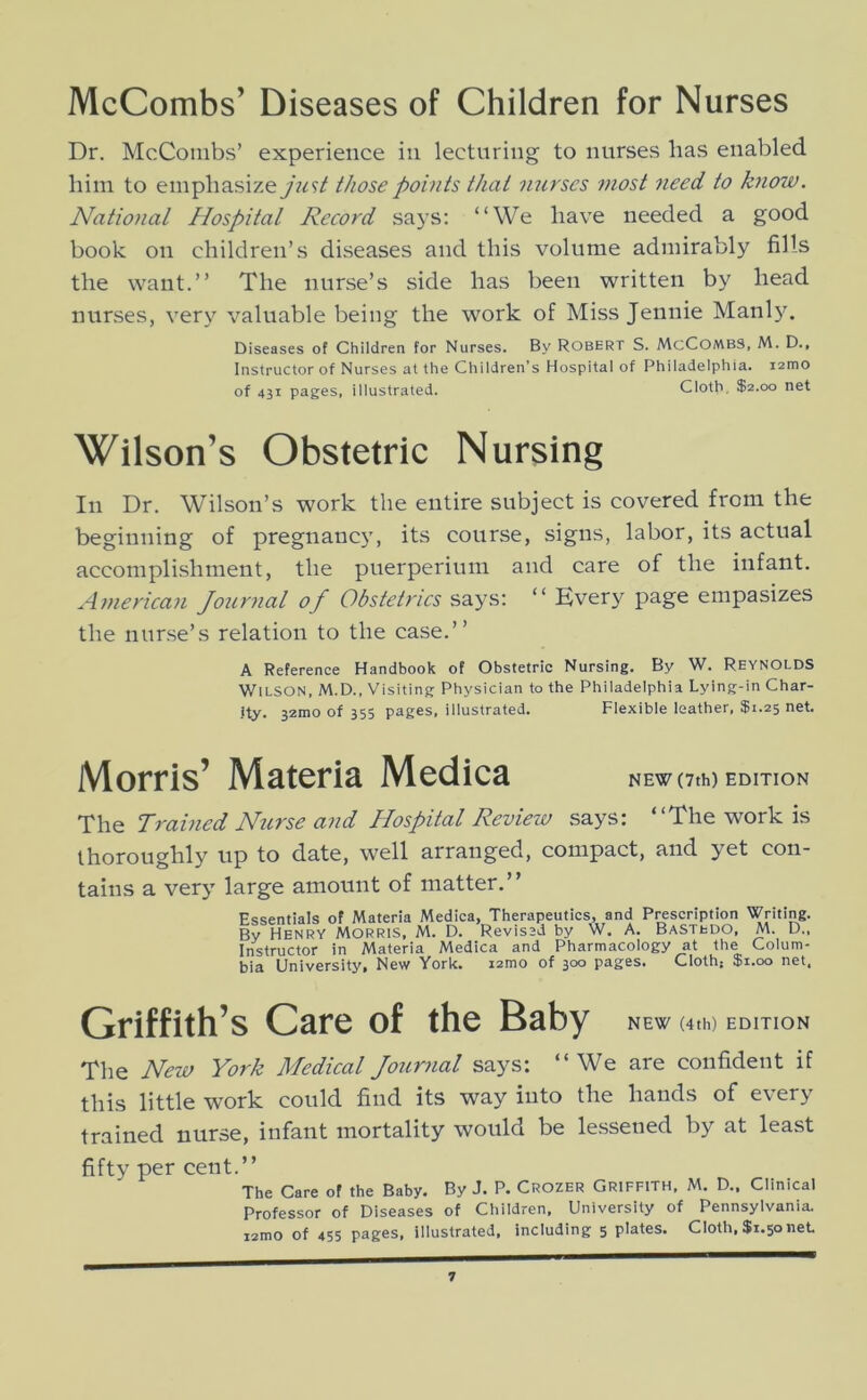 McCombs’ Diseases of Children for Nurses Dr. McCombs’ experience in lecturing to nurses has enabled him to emphasizey?^9/ those points that mirses most need to know. National Hospital Record says: “We have needed a good book on children’s diseases and this volume admirably fills the want.” The nurse’s side has been written by head nurses, very valuable being the work of Miss Jennie Manly. Diseases of Children for Nurses. By Robert S. McCombS, M. D., Instructor of Nurses at the Children’s Hospital of Philadelphia. i2mo of 43t pages, illustrated. Cloth, $2.00 net Wilson’s Obstetric Nursing In Dr. Wilson’s work the entire subject is covered from the beginning of pregnancy, its course, signs, labor, its actual accomplishment, the puerperium and care of the infant. A7nerican Journal of Obstetrics says: “ Kvery page empasizes the nurse’s relation to the case.” A Reference Handbook of Obstetric Nursing. By W. Reynolds Wilson, M.D., Visiting Physician to the Philadelphia Lying-in Char- ity. 32mo of 355 pages, illustrated. Flexible leather, $1.25 net. Morris’ Materia Medica NEW (7th) EDITION The Trained Nurse and Hospital Review says: “The work is thoroughly up to date, well arranged, compact, and yet con- tains a very large amount of matter,” Essentials of Materia Medica, Therapeutics, and P^scription Writing. By Henry Morris, M. D. Revised by W. A. Bastedo, M. D„ Instructor in Materia Medica and Pharmacology at the Colum- bia University, New York. i2mo of 300 pages. Cloth; $1.00 net. Griffith’s Care of the Baby NEW (4th) EDITION The New York Medical Journal says: “We are confident if this little work could find its way into the hands of every trained nurse, infant mortality would be lessened by at least fifty per cent.” The Care of the Baby. By J. P. Crozer Griffith, M. D.. Clinical Professor of Diseases of Children, University of Pennsylvania.