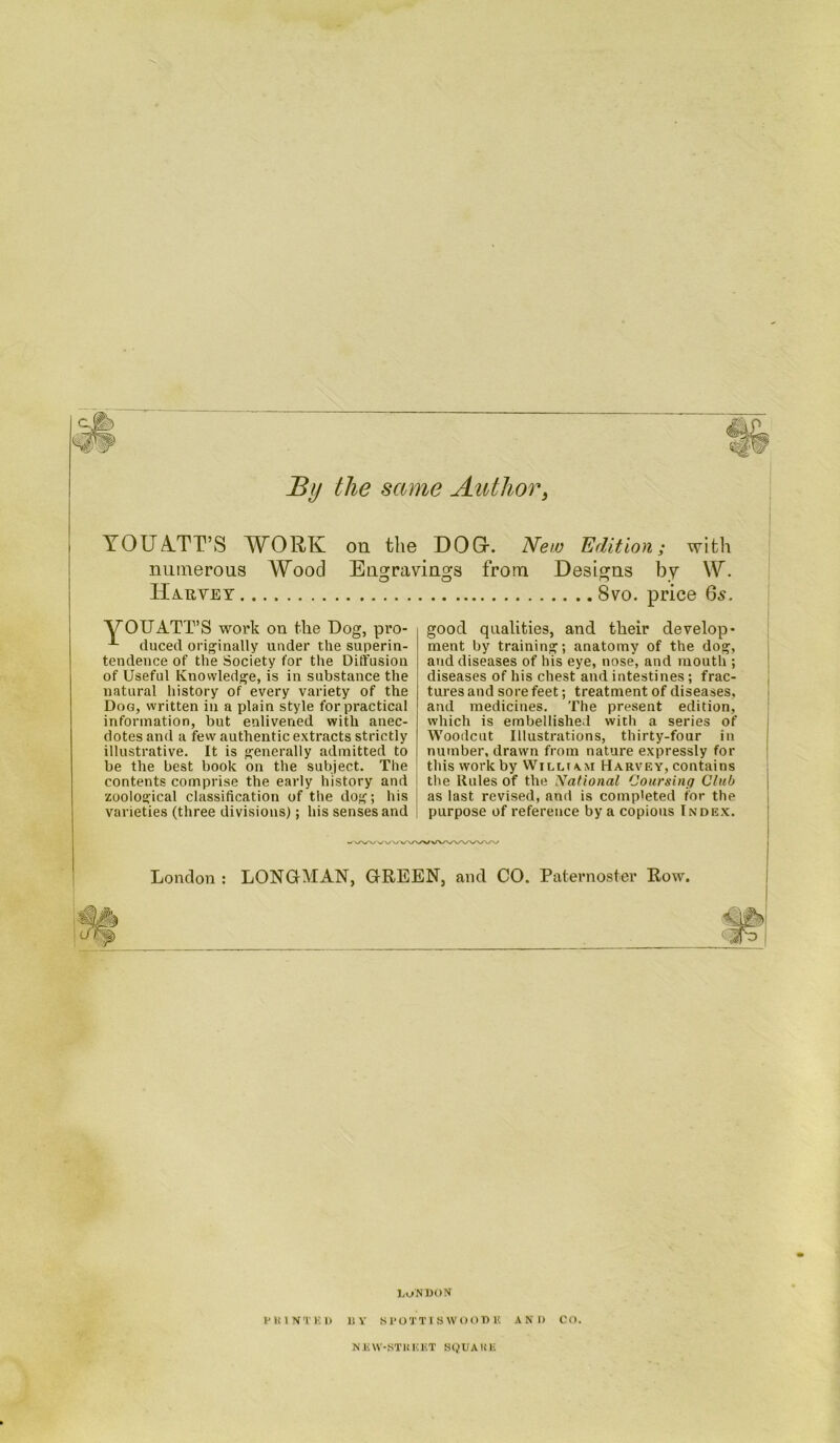 By the same Author, YOUATT’S WORK on the DOG. New Edition; with numerous Wood Engravings from Designs by W. IIahyet 8vo. price 65. VOUATT’S work on the Dog, pro- duced originally under the superin- tendence of the Society for the Diffusion of Useful Knowledge, is in substance the natural history of every variety of the Dog, written in a plain style for practical information, but enlivened with anec- dotes and a few authentic extracts strictly illustrative. It is generally admitted to be the best book on the subject. The contents comprise the early history and zoological classification of the dog; his varieties (three divisions); his senses and good qualities, and their develop* ment by training; anatomy of the dog, and diseases of his eye, nose, and mouth ; diseases of his chest and intestines; frac- tures and sore feet; treatment of diseases, and medicines. The present edition, which is embellished with a series of Woodcut Illustrations, thirty-four in number, drawn from nature expressly for this work by William Harvey, contains the Rules of the National Coursing Club as last revised, and is completed for the purpose of reference by a copious Index. I London : LONGMAN, GREEN, and CO. Paternoster Row. MMp 1 ■1 i> . LONDON PRINTED BY SPOTTISWOODH AND CO. NEW-STliKET SQUAKli