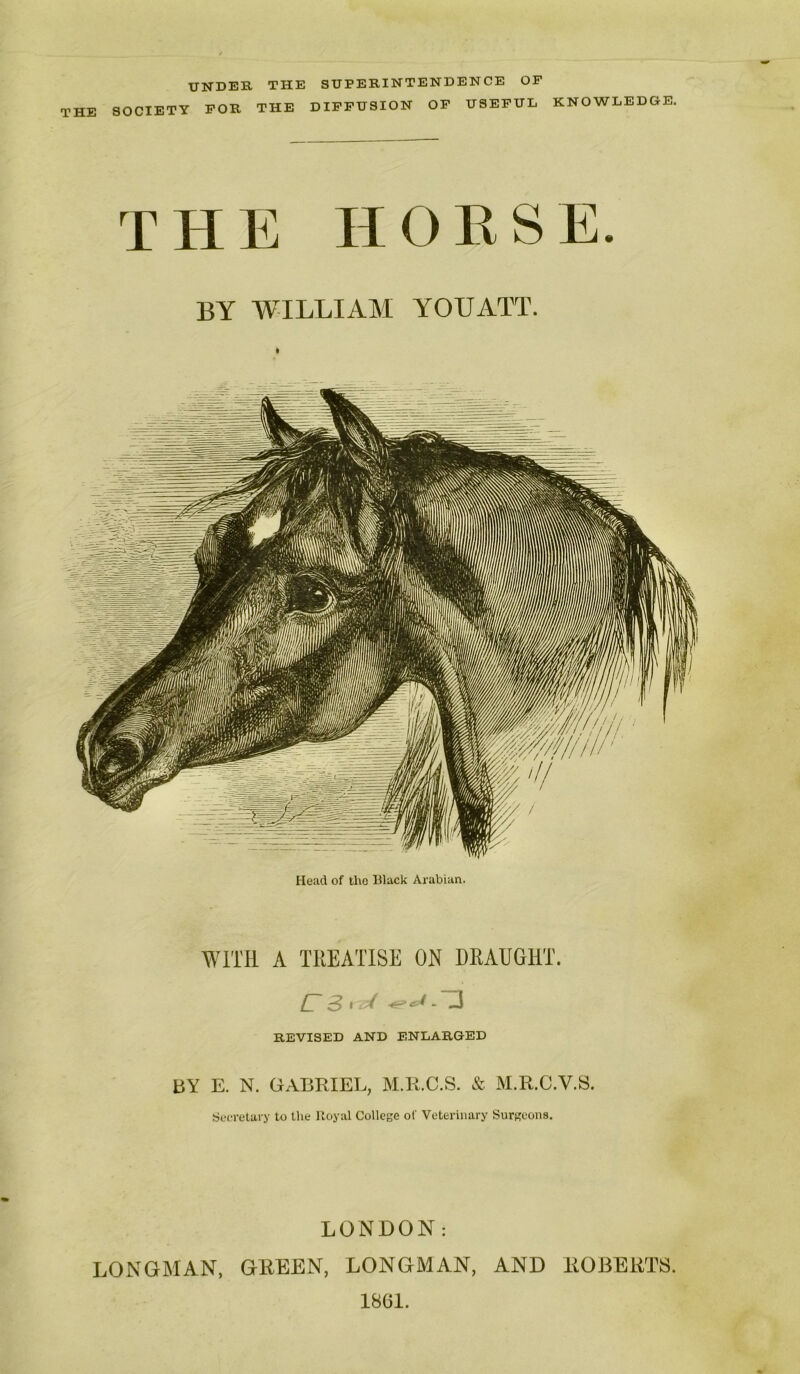 UNDER THE SUPERINTENDENCE OF THE SOCIETY FOR THE DIFFUSION OF USEFUL KNOWLEDGE. THE HORSE. BY WILLIAM YOU ATT. Head of the Black Arabian. WITH A TREATISE OH DRAUGHT. ^ ^ 1 REVISED AND ENLARGED BY E. N. GABRIEL, M.R.C.S. & M.R.GV.S. Secretary to the Royal College of Veterinary Surgeons. LONDON: LONGMAN, GREEN, LONGMAN, AND ROBERTS. 1861.