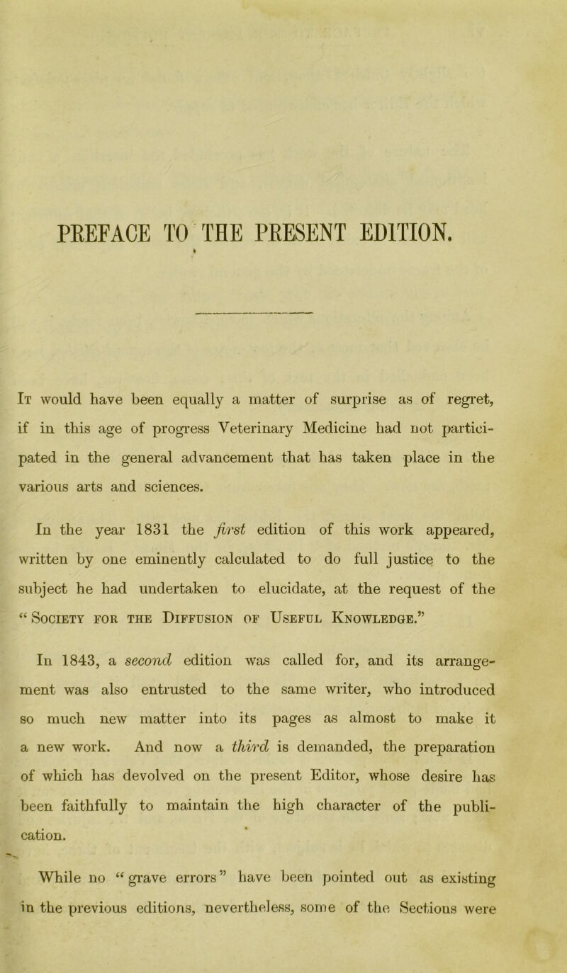 PREFACE TO THE PRESENT EDITION. t It would have been equally a matter of surprise as of regret, if in this age of progress Veterinary Medicine had not partici- pated in the general advancement that has taken place in the various arts and sciences. In the year 1831 the first edition of this work appeared, written by one eminently calculated to do full justice to the subject he had undertaken to elucidate, at the request of the “ Society for the Diffusion of Useful Knowledge.” In 1843, a second edition was called for, and its arrange- ment was also entrusted to the same writer, who introduced so much new matter into its pages as almost to make it a new work. And now a third is demanded, the preparation of which has devolved on the present Editor, whose desire has been faithfully to maintain the high character of the publi- cation. While no “grave errors” have been pointed out as existing in the previous editions, nevertheless, some of the Sections were