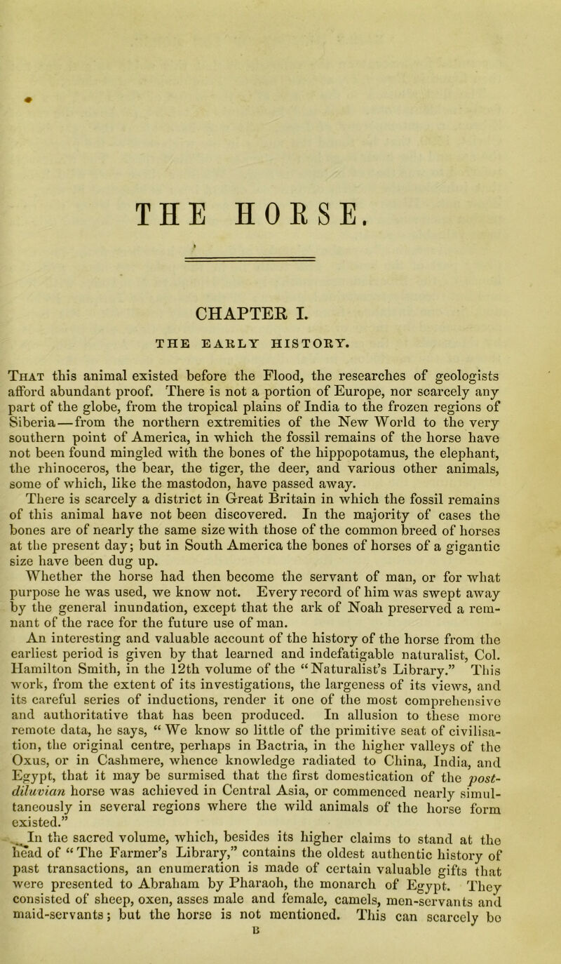 THE HORSE. k CHAPTER I. THE EARLY HISTORY. That this animal existed before the Flood, the researches of geologists afford abundant proof. There is not a portion of Europe, nor scarcely any part of the globe, from the tropical plains of India to the frozen regions of Siberia — from the northern extremities of the New World to the very southern point of America, in which the fossil remains of the horse have not been found mingled with the bones of the hippopotamus, the elephant, the rhinoceros, the bear, the tiger, the deer, and various other animals, some of which, like the mastodon, have passed away. There is scarcely a district in Great Britain in which the fossil remains of this animal have not been discovered. In the majority of cases the bones are of nearly the same size with those of the common breed of horses at the present day; but in South America the bones of horses of a gigantic size have been dug up. Whether the horse had then become the servant of man, or for what purpose he was used, we know not. Every record of him was swept away by the general inundation, except that the ark of Noah preserved a rem- nant of the race for the future use of man. An interesting and valuable account of the history of the horse from the earliest period is given by that learned and indefatigable naturalist, Col. Hamilton Smith, in the 12th volume of the “Naturalist’s Library.” This work, from the extent of its investigations, the largeness of its views, and its careful series of inductions, render it one of the most comprehensive and authoritative that has been produced. In allusion to these more remote data, he says, “ We know so little of the primitive seat of civilisa- tion, the original centre, perhaps in Bactria, in the higher valleys of the Oxus, or in Cashmere, whence knowledge radiated to China, India, and Egypt, that it may be surmised that the first domestication of the post- diluvian horse was achieved in Central Asia, or commenced nearly simul- taneously in several regions where the wild animals of the horse form existed.” In the sacred volume, which, besides its higher claims to stand at the head of “The Farmer’s Library,” contains the oldest authentic history of past transactions, an enumeration is made of certain valuable gifts that were presented to Abraham by Pharaoh, the monarch of Egypt. They consisted of sheep, oxen, asses male and female, camels, men-servants and maid-servants; but the horse is not mentioned. This can scarcely bo