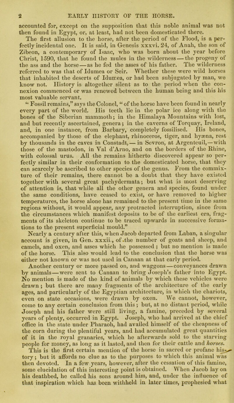 accounted for, except on the supposition that this noble animal was not then found in Egypt, or, at least, had not been domesticated there. The first allusion to the horse, after the period of the Flood, is a per- fectly incidental one. It is said, in Genesis xxxvi. 24, of Anah, the son of Zibeon, a contemporary of Isaac, who was born about the year before Christ, 1590, that he found the mules in the wilderness — the progeny of the ass and the horse — as he fed the asses of his father. The wilderness referred to was that of Idumea or Seir. Whether these were wild horses that inhabited the deserts of Idumea, or had been subjugated by man, we know not. History is altogether silent as to the period when the con- nexion commenced or was renewed between the human being and this his most valuable servant. “ Fossil remains,” says the Colonel, “ of the horse have been found in nearly every part of the world. His teeth lie in the polar ice along with the bones of the Siberian mammoth; in the Himalaya Mountains with lost, and but recently ascertained, genera; in the caverns of Torquay, Ireland, and, in one instance, from Barbary, completely fossilised. His bones, accompanied by those of the elephant, rhinoceros, tiger, and hytena, rest by thousands in the caves in Constadt, — in Sevron, at Argenteuil,—with those of the mastodon, in Yal d’Arno, and on the borders of the Rhine, with colossal urus. All the remains hitherto discovered appear so per- fectly similar in their conformation to the domesticated horse, that they can scarcely be ascribed to other species of the genus. From the commix- ture of their remains, there cannot be a doubt that they have existed together with several great pachydermata; but what is most deserving of attention is, that while all the other genera and species, found under the same conditions, have ceased to exist, or have removed to higher temperatures, the horse alone has remained to the present time in the same regions without, it would appear, any protracted interruption, since from the circumstances which manifest deposits to be of the earliest era, frag- ments of its skeleton continue to be traced upwards in successive forma- tions to the present superficial mould.” Nearly a century after this, when Jacob departed from Laban, a singular account is given, in Gen. xxxii., of .the number of goats and sheep, and camels, and oxen, and asses which lie possessed ; but no mention is made of the horse. This also would lead to the conclusion that the horse was either not known or was not used in Canaan at that early period. Another century or more passed on, and waggons — conveyances drawn by animals—were sent to Canaan to bring Joseph’s father into Egypt. No mention is made of the kind of animals by which these vehicles were drawn ; but there are many fragments of the architecture of the early ages, and particularly of the Egyptian architecture, in which the chariots, even on state occasions, were drawn by oxen. \Ye cannot, however, come to any certain conclusion from this ; but, at no distant period, while Joseph and his father were still living, a famine, preceded by several years of plenty, occurred in Egypt. Joseph, who had arrived at the chief office in the state under Pharaoh, had availed himself of the cheapness of the corn during the plentiful years, and had accumulated great quantities of it in the royal granaries, which he afterwards sold to the starving people for money, as long as it lasted, and then for their cattle and horses. This is the first certain mention of the horse in sacred or profane his^ tory; but it affords no clue as to the purposes to which this animal was then devoted. In a few years, however, after the cessation of this famine, some elucidation of this interesting point is obtained. When Jacob lay on his deathbed, he called his sons around him, and, under the influence of that inspiration which has been withheld in later times, prophesied what