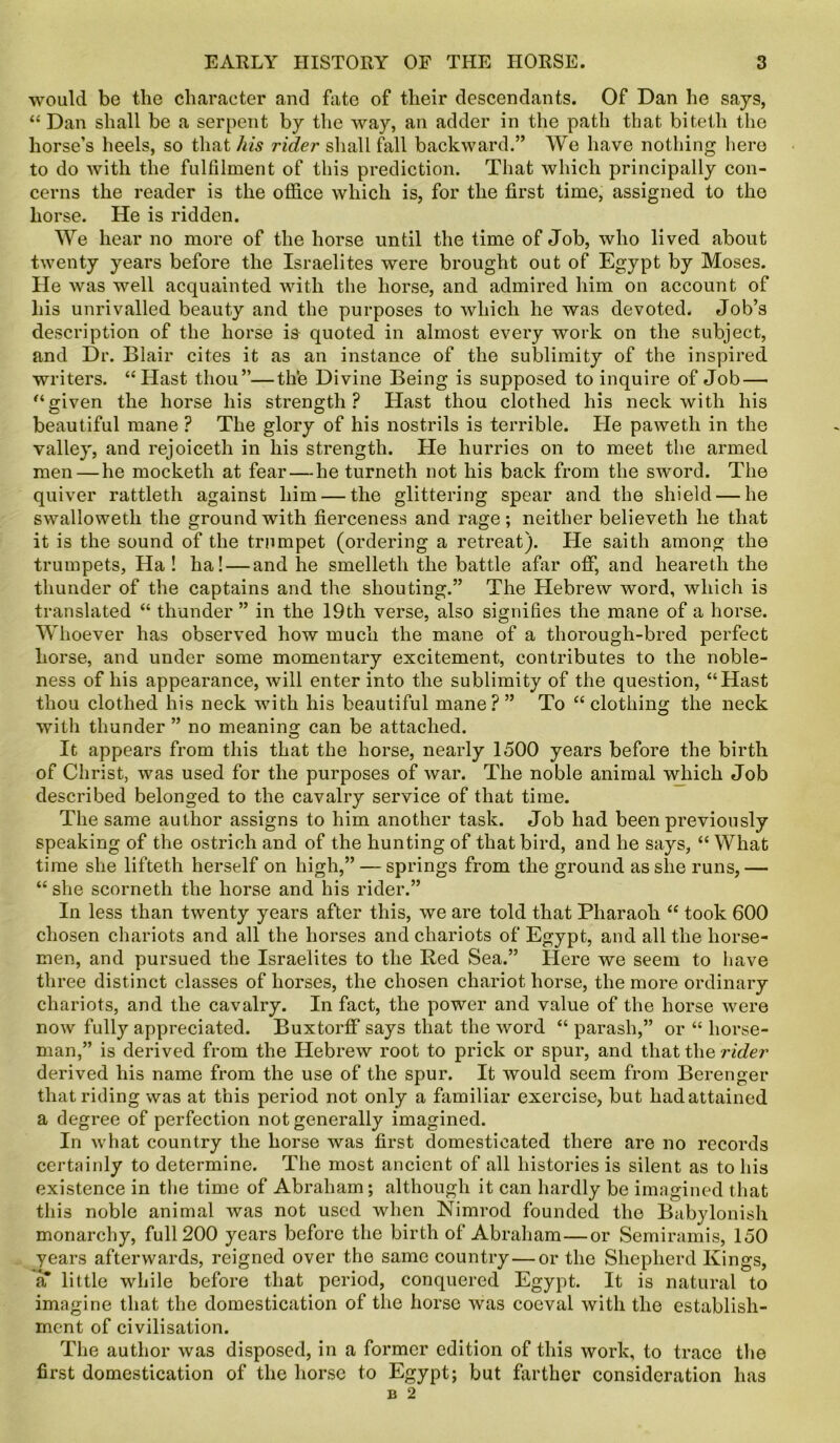 would be the character and fate of their descendants. Of Dan he says, “ Dan shall be a serpent by the way, an adder in the path that bitetli the horse’s heels, so that his rider shall fall backward.” We have nothing hero to do with the fulfilment of this prediction. That which principally con- cerns the reader is the office which is, for the first time, assigned to the horse. He is ridden. We hear no more of the horse until the time of Job, who lived about twenty years before the Israelites were brought out of Egypt by Moses. He was well acquainted with the horse, and admired him on account of his unrivalled beauty and the purposes to which he was devoted. Job’s description of the horse is quoted in almost every work on the subject, and Dr. Blair cites it as an instance of the sublimity of the inspired writers. “Hast thou”—the Divine Being is supposed to inquire of Job — “given the horse his strength? Hast thou clothed his neck with his beautiful mane ? The glory of his nostrils is terrible. He paweth in the valley, and rejoiceth in his strength. He hurries on to meet the armed men — he mocketh at fear — he turneth not his back from the sword. The quiver rattleth against him — the glittering spear and the shield — he swalloweth the ground with fierceness and rage; neither believeth he that it is the sound of the trumpet (ordering a retreat). He saith among the trumpets, Ha ! ha! — and he smelleth the battle afar off, and heareth the thunder of the captains and the shouting.” The Hebrew word, which is translated “ thunder ” in the 19th verse, also signifies the mane of a horse. Whoever has observed how much the mane of a thorough-bred perfect horse, and under some momentary excitement, contributes to the noble- ness of his appearance, will enter into the sublimity of the question, “Hast thou clothed his neck with his beautiful mane?” To “clothing the neck with thunder ” no meaning can be attached. It appears from this that the horse, nearly 1500 years before the birth of Christ, was used for the purposes of war. The noble animal which Job described belonged to the cavalry service of that time. The same author assigns to him another task. Job had been previously speaking of the ostrich and of the hunting of that bird, and he says, “ What time she lifteth herself on high,” — springs from the ground as she runs,— “ she scorneth the horse and his rider.” In less than twenty years after this, we are told that Pharaoh “ took 600 chosen chariots and all the horses and chariots of Egypt, and all the horse- men, and pursued the Israelites to the Red Sea.” Here we seem to have three distinct classes of horses, the chosen chariot horse, the more ordinary chariots, and the cavalry. In fact, the power and value of the horse were now fully appreciated. Buxtorff says that the word “ parash,” or “ horse- man,” is derived from the Hebrew root to prick or spur, and that the rider derived his name from the use of the spur. It would seem from Berenger that riding was at this period not only a familiar exercise, but had attained a degree of perfection not generally imagined. In what country the horse was first domesticated there are no records certainly to determine. The most ancient of all histories is silent as to his existence in the time of Abraham; although it can hardly be imagined that this noble animal was not used when Nimrod founded the Babylonish monarchy, full 200 years before the birth of Abraham—or Semiramis, 150 years afterwards, reigned over the same country—or the Shepherd Kings, a little while before that period, conquered Egypt. It is natural to imagine that the domestication of the horse was coeval with the establish- ment of civilisation. The author was disposed, in a former edition of this work, to trace the first domestication of the horse to Egypt; but farther consideration has