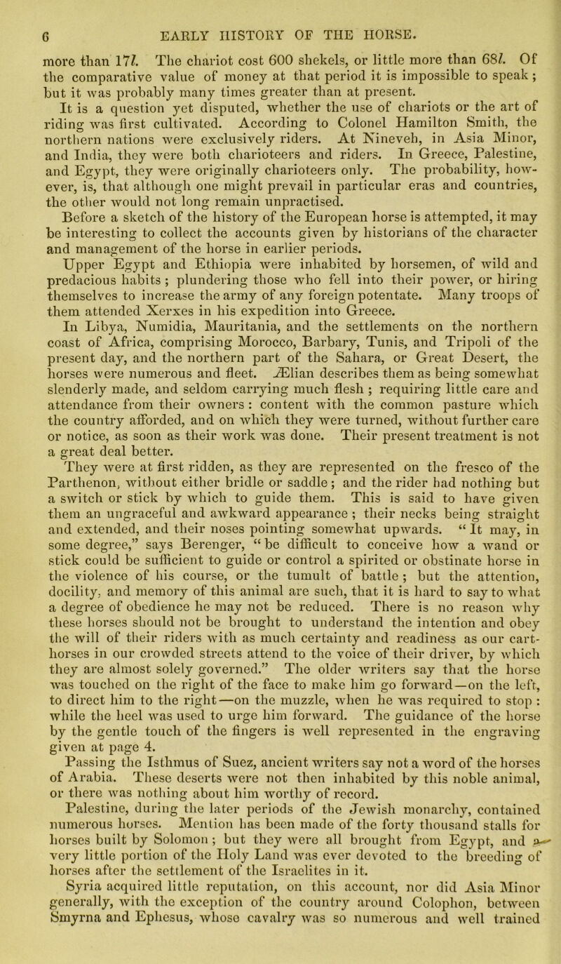 more than 17/. The chariot cost 600 shekels, or little more than 68/. Of the comparative value of money at that period it is impossible to speak ; but it was probably many times greater than at present. It is a question yet disputed, whether the use of chariots or the art of riding was first cultivated. According to Colonel Hamilton Smith, the northern nations were exclusively riders. At Nineveh, in Asia Minor, and India, they were both charioteers and riders. In Greece, Palestine, and Egypt, they were originally charioteers only. The probability, how- ever, is, that although one might prevail in particular eras and countries, the other would not long remain unpractised. Before a sketch of the history of the European horse is attempted, it may be interesting to collect the accounts given by historians of the character and management of the horse in earlier periods. Upper Egypt and Ethiopia were inhabited by horsemen, of wild and predacious habits ; plundering those who fell into their power, or hiring themselves to increase the army of any foreign potentate. Many troops of them attended Xerxes in his expedition into Greece. In Libya, Numidia, Mauritania, and the settlements on the northern coast of Africa, comprising Morocco, Barbary, Tunis, and Tripoli of the present day, and the northern part of the Sahara, or Great Desert, the horses were numerous and fleet. HClian describes them as being somewhat slenderly made, and seldom carrying much flesh ; requiring little care and attendance from their owners : content with the common pasture which the country afforded, and on which they were turned, without further care or notice, as soon as their work was done. Their present treatment is not a great deal better. They were at first ridden, as they are represented on the fresco of the Parthenon, without either bridle or saddle; and the rider had nothing but a switch or stick by which to guide them. This is said to have given them an ungraceful and awkward appearance ; their necks being straight and extended, and their noses pointing somewhat upwards. “ It may, in some degree,” says Berenger, “ be difficult to conceive how a wand or stick could be sufficient to guide or control a spirited or obstinate horse in the violence of his course, or the tumult of battle ; but the attention, docility, and memory of this animal are such, that it is hard to say to what a degree of obedience he may not be reduced. There is no reason why these horses should not be brought to understand the intention and obey the will of their riders with as much certainty and readiness as our cart- horses in our crowded streets attend to the voice of their driver, by which they are almost solely governed.” The older writers say that the horse was touched on the right of the face to make him go forward—on the left, to direct him to the right—on the muzzle, when he was required to stop : while the heel was used to urge him forward. The guidance of the horse by the gentle touch of the fingers is well represented in the engraving given at page 4. Passing the Isthmus of Suez, ancient writers say not a word of the horses of Arabia. These deserts were not then inhabited by this noble animal, or there was nothing about him worthy of record. Palestine, during the later periods of the Jewish monarchy, contained numerous horses. Mention has been made of the forty thousand stalls for horses built by Solomon ; but they were all brought from Egypt, and ^ very little portion of the Holy Land was ever devoted to the breeding of horses after the settlement of the Israelites in it. Syria acquired little reputation, on this account, nor did Asia Minor generally, with the exception of the country around Colophon, between Smyrna and Ephesus, whoso cavalry was so numerous and well trained