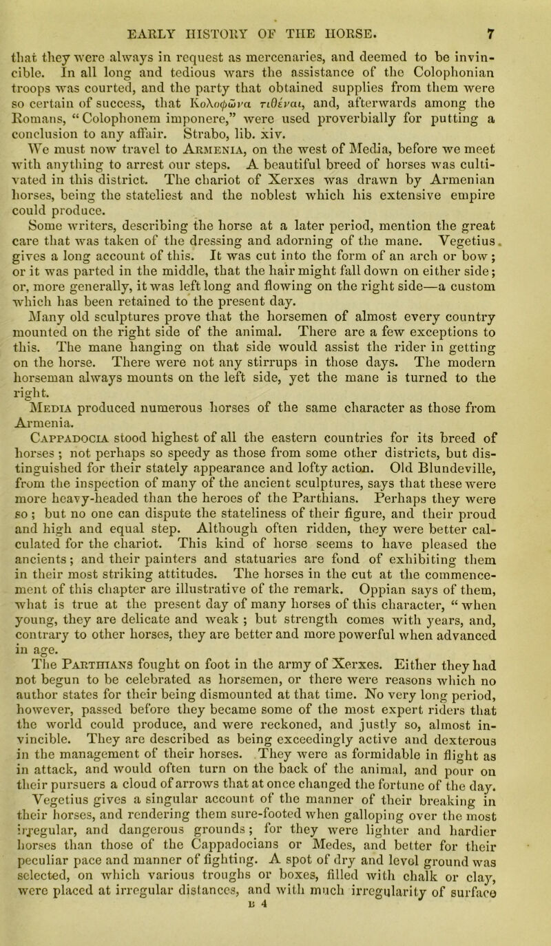 that they were always in request as mercenaries, and deemed to be invin- cible. In all long and tedious wars the assistance of the Colophonian troops was courted, and the party that obtained supplies from them were so certain of success, that KoXo^wva nOivcu, and, afterwards among the Romans, “ Colophonem imponere,” were used proverbially for putting a conclusion to any affair. Strabo, lib. xiv. We must now travel to Armenia, on the west of Media, before we meet with anything to arrest our steps. A beautiful breed of horses was culti- vated in this district. The chariot of Xerxes was drawn by Armenian horses, being the stateliest and the noblest which his extensive empire could produce. Some writers, describing the horse at a later period, mention the great care that was taken of the dressing and adorning of the mane. Yegetius gives a long account of this. It was cut into the form of an arch or bow; or it was parted in the middle, that the hair might fall down on either side; or, more generally, it was left long and flowing on the right side—a custom which has been retained to the present day. Many old sculptures prove that the horsemen of almost every country mounted on the right side of the animal. There are a few exceptions to this. The mane hanging on that side would assist the rider in getting on the horse. There were not any stirrups in those days. The modern horseman always mounts on the left side, yet the mane is turned to the right. Media produced numerous horses of the same character as those from Armenia. Cappadocia stood highest of all the eastern countries for its breed of horses ; not perhaps so speedy as those from some other districts, but dis- tinguished for their stately appearance and lofty action. Old Blundeville, from the inspection of many of the ancient sculptures, says that these were more heavy-headed than the heroes of the Parthians. Perhaps they were so ; but no one can dispute the stateliness of their figure, and their proud and high and equal step. Although often ridden, they were better cal- culated for the chariot. This kind of horse seems to have pleased the ancients; and their painters and statuaries are fond of exhibiting them in their most striking attitudes. The horses in the cut at the commence- ment of this chapter are illustrative of the remark. Oppian says of them, what is true at the present day of many horses of this character, “ when young, they are delicate and weak ; but strength comes with years, and, contrary to other horses, they are better and more powerful when advanced in age. The Parthians fought on foot in the army of Xerxes. Either they had not begun to be celebrated as horsemen, or there were reasons which no author states for their being dismounted at that time. No very long period, however, passed before they became some of the most expert riders that the world could produce, and were reckoned, and justly so, almost in- vincible. They are described as being exceedingly active and dexterous in the management of their horses. They were as formidable in flight as in attack, and would often turn on the back of the animal, and pour on their pursuers a cloud of arrows that at once changed the fortune of the day. Yegetius gives a singular account of the manner of their breaking in their horses, and rendering them sure-footed when galloping over the most irregular, and dangerous grounds; for they were lighter and hardier horses than those of the Cappadocians or Medes, and better for their peculiar pace and manner of fighting. A spot of dry and level ground was selected, on which various troughs or boxes, filled with chalk or clay, were placed at irregular distances, and with much irregularity of surface