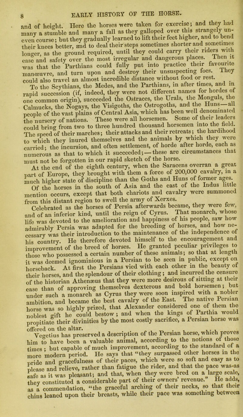 and of height. Here the horses were taken for exercise; and they had many a stumble and many a fall as they galloped over this strangely un- even course ; but they gradually learned to lift their feet higher, and to bend their knees better, and to deal their steps sometimes shorter and sometimes longer, as the ground required, until they could carry their riders with ease and safety over the most irregular and dangerous places. 1 hen it was that the Partliians could fully put into practice their favourite manoeuvre, and turn upon and destroy their unsuspecting toes. I hey could also travel an almost incredible distance without food or rest. To the Scythians, the Medes, and the Parthians, in after times, and in rapid succession (if, indeed, they were not different names for hordes of one common origin), succeeded the Ostraces, the Urals, the Monguls, the Calmucks, the Nogays, the Visigoths, the Ostrogoths, and the Huns—all people of the vast plains of Central Asia, which has been well denominated the nursery of nations. These were all horsemen. Some of their leaders could bring from two to three hundred thousand, horsemen into the held. The speed of their marches; their attacks and their retreats;. the hardihood to which they inured themselves and the animals by which they were carried* the incursion, and often settlement, of horde after horde, each as numerous as that to which it succeeded; —these are circumstances that must not be forgotten in our rapid sketch of the horse. At the end of the eighth century, when the Saracens overran a great part of Europe, they brought with them a force of 200,000 cavalry, in a much higher state of discipline than the Goths and Huns of former ages Of the horses in the south of Asia and the east of the Indus little mention occurs, except that both chariots and cavalry were summoned from this distant region to swell the army of Xerxes. Celebrated as the horses of Persia afterwards became, they were tew, and of an inferior kind, until the reign of Cyrus. That monarch, whose life was devoted to the amelioration and happiness of his people, saw how admirably Persia was adapted for the breeding of horses, and how ne- cessary was their introduction to the maintenance of the independence ot his country. He therefore devoted himself to the encouragement and improvement of the breed of horses. He granted peculiar privileges to those who possessed a certain number of these animals; so that at length it was deemed ignominious in a Persian to be seen in public, except on horseback At first the Persians vied with each other in the beauty ot their horses, and the splendour of their clothing ; and incurred the censure of the historian Athenseus that they were more desirous of sitting at their ease than of approving themselves dexterous and bold horsemen; but under such a monarch as Cyrus they were soon inspired with a nobler ambition, and became the best cavalry of the East. The native Persian horse was so highly prized, that Alexander considered one of them the noblest gift he could bestow; and wdien the kings of Partlna would propitiate their divinities by the most costly sacrifice, a Persian horse was offered on the altar. . ... Ve^etius has preserved a description of the Persian horse, which proves him to have been a valuable animal, according to the notions of those times * but capable of much improvement, according to the standard ot a more modern period. He says that “they surpassed other horses in the nride and gracefulness of their paces, which were so soft and easy as to nlease and relieve, rather than fatigue the rider, and that the pace was-as safe as it was pleasant; and that, when they were bred on a large scale, they constituted a considerable part of their owners revenue. He adds, as a commendation, “the graceful arching of their necks, so that their chins leaned upon their breasts, while their pace was something between
