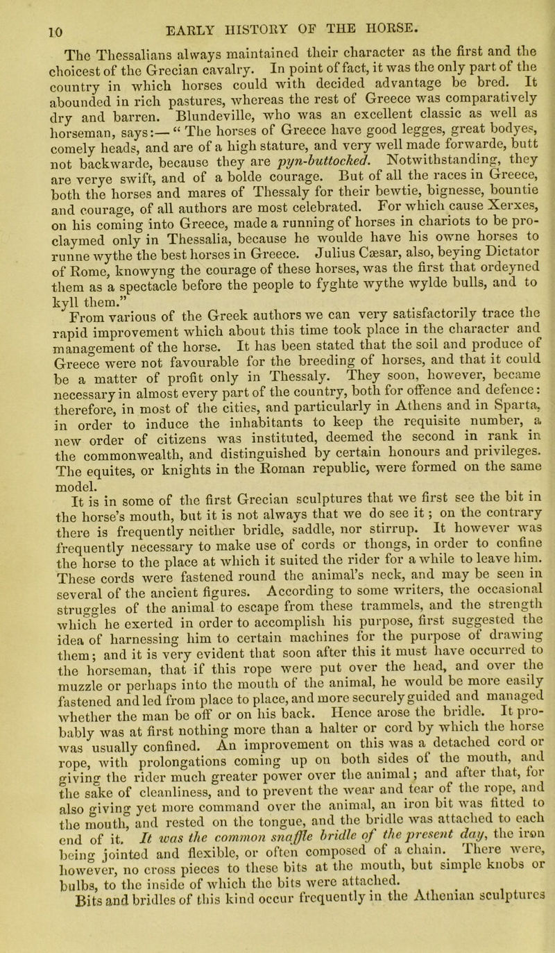 The Thessalians always maintained their character as the first and the choicest of the Grecian cavalry. In point of fact, it was the only part of the country in whicli horses could with decided advantage be bred. It abounded in rich pastures, whereas the rest of Greece was comparatively dry and barren. Blundeville, who was an excellent classic as well as horseman, says:— “ The horses of Greece have good legges, great bodyes, comely heads, and are of a high stature, and very well made forwarde, butt not backwarde, because they are pyn-buttocked. Notwithstanding, they are verye swift, and of a bolde courage. But of all the races in Greece, both the horses and mares of Thessaly for their bewtie, Ingnesse, bountie and courage, of all authors are most celebrated. For which cause Xerxes, on his coming into Greece, made a running of horses in chariots to be pro- clay med only in Thessalia, because he woulde have his owne horses to runne wythe the best horses in Greece. Julius Caesar, also, beying Dictator of Rome, knowyng the courage of these horses, was the first that ordeyned them as a spectacle before the people to fyghte wythe wylde bulls, and to kyll them.” From various of the Greek authors we can very satisfactorily trace the rapid improvement which about this time took place in the character and management of the horse. It has been stated that the soil and pioduce oi Greece were not favourable for the breeding of horses, and that it could be a matter of profit only in Thessaly. They soon, however, became necessary in almost every part of the country, both for offence and defence: therefore, in most of the cities, and particularly in Athens and in Sparta, in order to induce the inhabitants to keep the requisite number, a new order of citizens was instituted, deemed the second in rank m the commonwealth, and distinguished by certain lionouis and pii\ileges. The equites, or knights in the Roman republic, were formed on the same model. . . It is in some of the first Grecian sculptures that we first see the bit in the horse’s mouth, but it is not always that we do see it; on the contrary there is frequently neither bridle, saddle, nor stirrup. It however was frequently necessary to make use of cords or thongs, in order to confine the horse to the place at which it suited the rider for awhile to leave him. These cords were fastened round the animal’s neck, and may be seen in several of the ancient figures. According to some writers, the occasional struggles of the animal to escape from these trammels, and the strength which he exerted in order to accomplish his purpose, first suggested the idea of harnessing him to certain machines for the purpose of drawing them; and it is very evident that soon after this it must have occurred to the horseman, that if this rope were put over the head, and over the muzzle or perhaps into the mouth of the animal, he would be moie easily fastened and led from place to place, and more securely guided iind managed whether the man be off or on his back. Hence arose the biidle. It pio- bably was at first nothing more than a halter or cord by which the horse was usually confined. An improvement on this was a detached coidoi rope, with prolongations coming up on both sides of the mouth, and giving the rider much greater power over the animal; and aftei that, for the sake of cleanliness, and to prevent the wear and tear of the rope, and also giving yet more command over the animal, an iron bit was fitted to the mouth, and rested on the tongue, and the bridle was attached to each end of it. It was the common snaffle bridle of the present day, the iron being jointed and flexible, or often composed of a chain.. lhere were, however, no cross pieces to these bits at the mouth, but simple knobs or bulbs, to the inside of which the bits were attached. Bits and bridles of this kind occur frequently in the Athenian sculptures