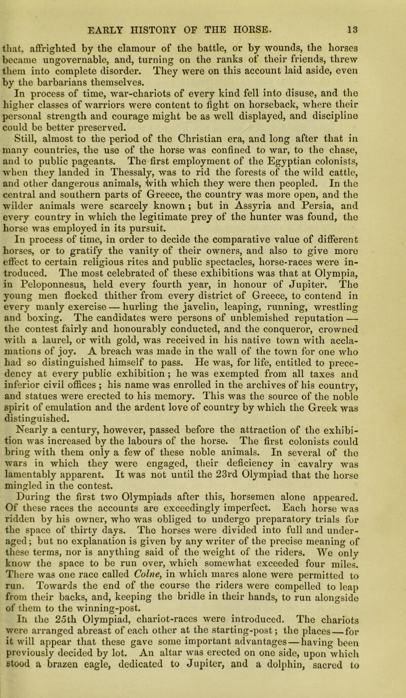 that, affrighted by the clamour of the battle, or by wounds, the horses became ungovernable, and, turning on the ranks of their friends, threw them into complete disorder. They were on this account laid aside, even by the barbarians themselves. In process of time, war-chariots of every kind fell into disuse, and the higher classes of warriors were content to fight on horseback, where their personal strength and courage might be as well displayed, and discipline could be better preserved. Still, almost to the period of the Christian era, and long after that in many countries, the use of the horse was confined to war, to the chase, and to public pageants. The first employment of the Egyptian colonists, when they landed in Thessaly, was to rid the forests of the wild cattle, and other dangerous animals, with which they were then peopled. In the central and southern parts of Greece, the country was more open, and the wilder animals were scarcely known ; but in Assyria and Persia, and every country in which the legitimate prey of the hunter was found, the horse was employed in its pursuit. In process of time, in order to decide the comparative value of different horses, or to gratify the vanity of their owners, and also to give more effect to certain religious rites and public spectacles, horse-races were in- troduced. The most celebrated of these exhibitions was that at Olympia, in Peloponnesus, held every fourth year, in honour of Jupiter. The young men flocked thither from every district of Greece, to contend in every manly exercise — hurling the javelin, leaping, running, wrestling and boxing. The candidates were persons of unblemished reputation — the contest fairly and honourably conducted, and the conqueror, crowned with a laurel, or with gold, was received in his native town with accla- mations of joy. A breach was made in the wall of the town for one who had so distinguished himself to pass. He was, for life, entitled to prece- dency at every public exhibition ; he was exempted from all taxes and inferior civil offices ; his name was enrolled in the archives of his country, and statues were erected to his memory. This was the source of the noble spirit of emulation and the ardent love of country by which the Greek was distinguished. Nearly a century, however, passed before the attraction of the exhibi- tion was increased by the labours of the horse. The first colonists could bring with them only a few of these noble animals. In several of the wars in which they were engaged, their deficiency in cavalry was lamentably apparent. It was not until the 23rd Olympiad that the horse mingled in the contest. During the first two Olympiads after this, horsemen alone appeared. Of these races the accounts are exceedingly imperfect. Each horse was ridden by his owner, who was obliged to undergo preparatory trials for the space of thirty days. The horses were divided into full and under- aged; but no explanation is given by any writer of the precise meaning of these terms, nor is anything said of the weight of the riders. We only know the space to be run over, which somewhat exceeded four miles. There was one race called Colne, in which mares alone were permitted to run. Towards the end of the course the riders were compelled to leap from their backs, and, keeping the bridle in their hands, to run alongside of them to the winning-post. In the 25th Olympiad, chariot-races were introduced. The chariots were arranged abreast of each other at the starting-post; the places — for it will appear that these gave some important advantages — having been previously decided by lot. An altar was erected on one side, upon which stood a brazen eagle, dedicated to Jupiter, and a dolphin, sacred to