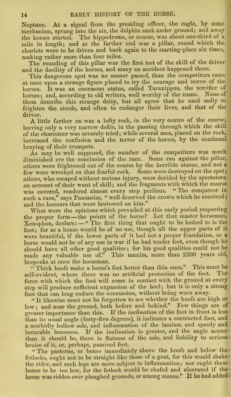 Neptune. At a signal from the presiding officer, the eagle, by some mechanism, sprang into the air, the dolphin sank under ground; and away the horses started. The hippodrome, or course, was about one-third of a mile in length; and at the farther end was a pillar, round which the chariots were to be driven and back again to the starting-place six times, making rather more than four miles. The rounding of this pillar was the first test of the skill of the driver and the docility of the horses, and many an accident happened there. This dangerous spot was no sooner passed, than the competitors came at once upon a strange figure placed to try the courage and nerve of the horses. It was an enormous statue, called Taraxippus, the terrifier of horses; and, according to old writers, well worthy of the name. None of them describe this strange deity, but all agree that he used sadly to frighten the steeds, and often to endanger their lives, and that of the driver. A little farther on was a lofty rock, in the very centre of the course, leaving only a very narrow defile, in the passing through which the skill of the charioteer was severely tried; while several men, placed on the rock, increased the confusion and the terror of the horses, by the continual braying of their trumpets. As may be well supposed, the number of the competitors was much diminished ere the conclusion of the race. Some ran against the pillar, others were frightened out of the course by the horrible statue, and not a few were wrecked on that fearful rock. Some were destroyed on the spot; others, who escaped without serious injury, were derided by the spectators, on account of their want of skill; and the fragments with which the course was covered, rendered almost every step perilous. “ The conqueror in such a race,” says Pausanias, “ well deserved the crown which he received ; and the honours that were bestowed on him.” What were the opinions which prevailed at this early period respecting the proper form—the points of the horse? Let that master horseman, Xenophon, declare: — “The first thing that ought to be looked to is the foot; for as a house would be of no use, though all the upper parts of it were beautiful, if the lower parts of it had not a proper foundation, so a horse would not be of any use in war if he had tender feet, even though he should have all other good qualities; for his good qualities could not be made any valuable use of.” This maxim, more than 2200 years old, bespeaks at once the horseman. “ Thick hoofs make a horse’s feet better than thin ones.” This must be self-evident, where there was no artificial protection of the toot. Tiie force with which the foot will come in contact with the ground at every step will produce sufficient expansion of the heel; but it is only a strong foot that can long endure the concussion, without being worn away. “ It likewise must not be forgotten to see whether the hoofs are high or low; and near the ground, both before and behind.” Few things are of greater importance than this. If the inclination of the foot in front is less than its usual angle (forty-five degrees), it indicates a contracted toot, and a morbidly hollow sole, and inflammation ot the laminae, and speedy and incurable lameness. If the inclination is greater, and the angle acuter than it should be, there is flatness of the sole, and liability to serious bruise of it, or, perhaps, pumiced feet. “ The pasterns, or bones immediately above the hoofs and below the fetlocks, ought not to be straight like those of a goat, for this would shake the rider, and such legs are more subject to inflammation; nor ought these bones to be too low, for the fetlock would be chafed and ulcerated il the horse was ridden over ploughed grounds, or among stones.” If he had added