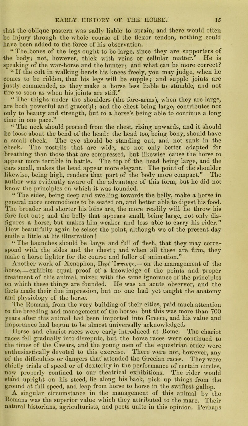 that the oblique pastern was sadly liable to sprain, and there would often be injury through the whole course of the flexor tendon, nothing could have been added to the force of his observation. “ The bones of the legs ought to be large, since they are supporters of the body; not, however, thick with veins or cellular matter.” He is speaking of the war-horse and the hunter; and what can be more correct? “ If the colt in walking bends liis knees freely, you may judge, when he comes to be ridden, that his legs will be supple; and supple joints are justly commended, as they make a horse less liable to stumble, and not tire so soon as when his joints are stiff.” “ The thighs under the shoulders (the fore-arms), when they are large, are both powerful and graceful; and the chest being large, contributes not only to beauty and strength, but to a horse’s being able to continue a long time in one pace.” “ The neck should proceed from the chest, rising upwards, and it should be loose about the bend of the head: the head too, being bony, should have a small cheek. The eye should be standing out, and not sunk in the cheek. The nostrils that are wide, are not only better adapted for breathing than those that are compressed, but likewise cause the horse to appear more terrible in battle. The top of the head being large, and the ears small, makes the head appear more elegant. The point of the shoulder likewise, being high, renders that part of the body more compact.” The author was evidently aware of the advantage of this form, but he did not know the principles on which it was founded. “ The sides, being deep and swelling towards the belly, make a horse in general more commodious to be seated on, and better able to digest his food. The broader and shorter his loins are, the more readily will he throw his fore feet out; and the belly that appears small, being large, not only dis- figures a horse, but makes him weaker and less able to carry his rider.” How beautifully again he seizes the point, although we of the present day smile a little at his illustration! “ The haunches should be large and full of flesh, that they may corre- spond with the sides and the chest; and when all these are firm, they make a horse lighter for the course and fuller of animation.” Another work of Xenophon, Uepl 'ImriMiQ,— on the management of the horse,— exhibits equal proof of a knowledge of the points and proper treatment of this animal, mixed with the same ignorance of the principles on which these things are founded. He was an acute observer, and the facts made their due impression, but no one had yet taught the anatomy and physiology of the horse. The Romans, from the very building of their cities, paid much attention to the breeding and management of the horse; but this was more than 700 years after this animal had been imported into Greece, and his value and importance had begun to be almost universally acknowledged. Horse and chariot races were early introduced at Rome. The chariot races fell gradually into disrepute, but the horse races were continued to the times of the Cassars, and the young men of the equestrian order were enthusiastically devoted to this exercise. There were not, however, any of the difficulties or dangers that' attended the Grecian races. They were chiefly trials of speed or of dexterity in the performance of certain circles, now properly confined to our theatrical exhibitions. The rider would stand upright on his steed, lie along his back, pick up things from the ground at full speed, and leap from horse to horse in the swiftest gallop. A singular circumstance in the management of this animal by the Romans was the superior value which they attributed to the mare. Their natural historians, agriculturists, and poets unite in this opinion. Perhaps