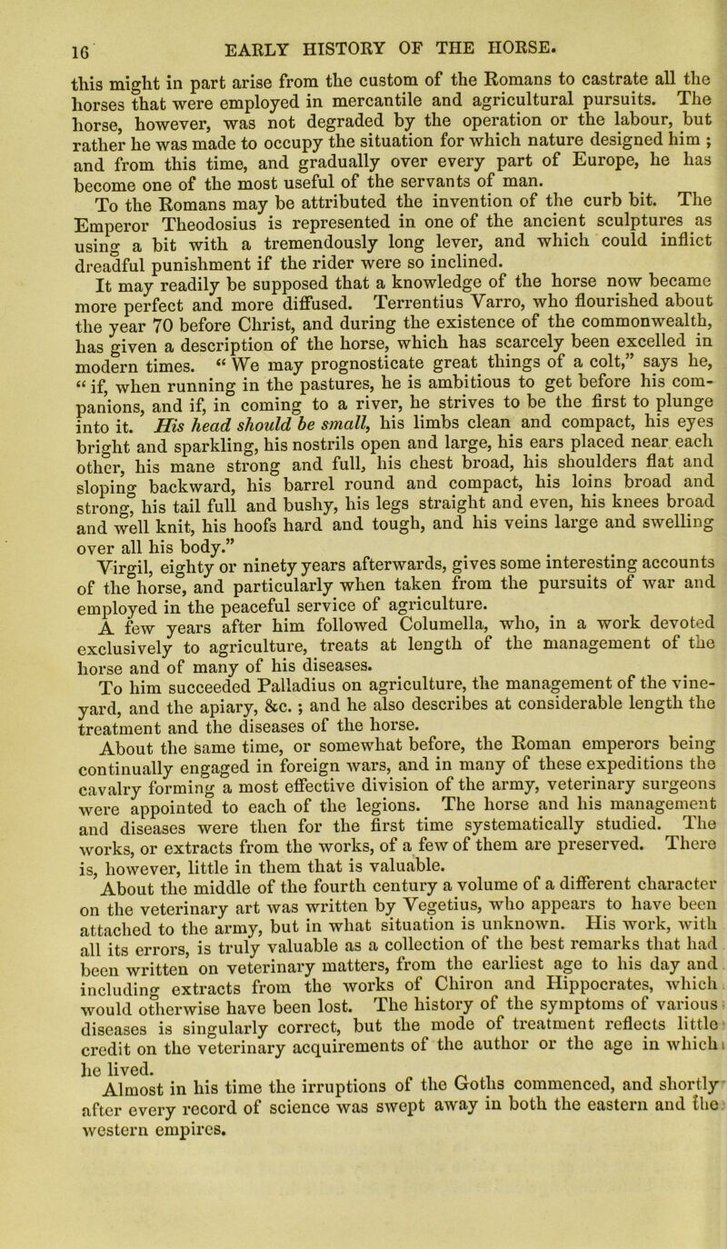 this might in part arise from the custom of the Romans to castrate all the horses that were employed in mercantile and agricultural pursuits. The horse however, was not degraded by the operation or the labour, but rather he was made to occupy the situation for which nature designed him ; and from this time, and gradually over every part of Europe, he has become one of the most useful of the servants of man. To the Romans may be attributed the invention of the curb bit. The Emperor Theodosius is represented in one of the ancient sculptures as using a bit with a tremendously long lever, and which could inflict dreadful punishment if the rider were so inclined. It may readily be supposed that a knowledge of the horse now became more perfect and more diffused. Terrentius Varro, who flourished about the year 70 before Christ, and during the existence of the commonwealth, has given a description of the horse, which has scarcely been excelled in modern times. il We may prognosticate great things of a colt, says he, “ if, when running in the pastures, he is ambitious to get before his com- panions, and if, in coming to a river, he strives to be the first to plunge into it. His head should be small, his limbs clean and compact, his eyes bright and sparkling, his nostrils open and large, his ears placed near each other, his mane strong and full, his chest broad, his shoulders flat and sloping backward, his barrel round and compact, his loins broad and strong” his tail full and bushy, his legs straight and even, his knees broad and well knit, his hoofs hard and tough, and his veins large and swelling over all his body.” Virgil, eighty or ninety years afterwards, gives some interesting accounts of the horse, and particularly when taken from the pursuits of war and employed in the peaceful service of agriculture. A few years after him followed Columella, who, in a work devoted exclusively to agriculture, treats at length of the management of the horse and of many of his diseases. To him succeeded Palladius on agriculture, the management of the vine- yard, and the apiary, &c.; and he also describes at considerable length the treatment and the diseases of the horse. About the same time, or somewhat before, the Roman emperors being continually engaged in foreign wars, and in many of these expeditions the cavalry forming a most effective division of the army, veterinary surgeons were appointed to each of the legions. The horse and his management and diseases were then for the first time systematically studied. The works, or extracts from the works, of a few of them are preserved. There is, however, little in them that is valuable. About the middle of the fourth century a volume of a different character on the veterinary art was written by Vegetius, who appears to have been attached to the army, but in what situation is unknown. His work, with all its errors, is truly valuable as a collection of the best remarks that had been written on veterinary matters, from the earliest age to his day and including extracts from the works of Chiron and Hippocrates, which would otherwise have been lost. The history of the symptoms of various diseases is singularly correct, but the mode of treatment reflects little credit on the veterinary acquirements of the author or the age in which he lived. Almost in his time the irruptions of the Goths commenced, and shortly after every record of science was swept away in both the eastern and the western empires.