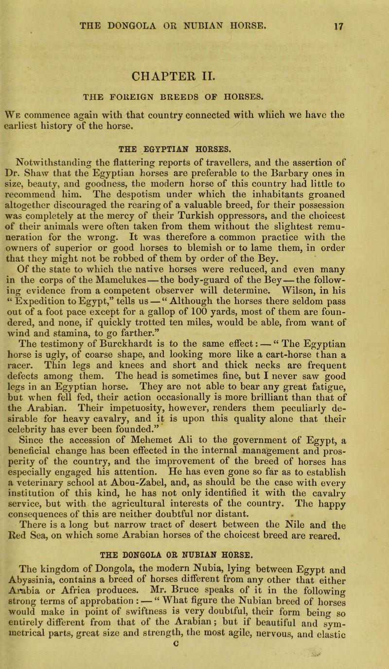 CHAPTER II. THE FOREIGN BREEDS OF HORSES. We commence again with that country connected with which we have the earliest history of the horse. THE EGYPTIAN HORSES. Notwithstanding the flattering reports of travellers, and the assertion of Dr. Shaw that the Egyptian horses are preferable to the Barbary ones in size, beauty, and goodness, the modern horse of this country had little to recommend him. The despotism under which the inhabitants groaned altogether discouraged the rearing of a valuable breed, for their possession was completely at the mercy of their Turkish oppressors, and the choicest of their animals were often taken from them without the slightest remu- neration for the wrong. It was therefore a common practice with the owners of superior or good horses to blemish or to lame them, in order that they might not be robbed of them by order of the Bey. Of the state to which the native horses were reduced, and even many in the corps of the Mamelukes—the body-guard of the Bey — the follow- ing evidence from a competent observer will determine. Wilson, in his “ Expedition to Egypt,” tells us — “Although the horses there seldom pass out of a foot pace except for a gallop of 100 yards, most of them are foun- dered, and none, if quickly trotted ten miles, would be able, from want of wind and stamina, to go farther.” The testimony of Burckhardt is to the same effect: — “ The Egyptian horse is ugly, of coarse shape, and looking more like a cart-horse than a racer. Thin legs and knees and short and thick necks are frequent defects among them. The head is sometimes fine, but I never saw good legs in an Egyptian horse. They are not able to bear any great fatigue, but when fell fed, their action occasionally is more brilliant than that of the Arabian. Their impetuosity, however, renders them peculiarly de- sirable for heavy cavalry, and it is upon this quality alone that their celebrity has ever been founded.” Since the accession of Mehemet Ali to the government of Egypt, a beneficial change has been effected in the internal management and pros- perity of the country, and the improvement of the breed of horses has especially engaged his attention. He has even gone so far as to establish a veterinary school at Abou-Zabel, and, as should be the case with every institution of this kind, he has not only identified it with the cavalry service, but with the agricultural interests of the country. The happy consequences of this are neither doubtful nor distant. There is a long but narrow tract of desert between the Nile and the Red Sea, on which some Arabian horses of the choicest breed are reared. THE DONGOLA OR NUBIAN HORSE. The kingdom of Dongola, the modern Nubia, lying between Egypt and Abyssinia, contains a breed of horses different from any other that either Arabia or Africa produces. Mr. Bruce speaks of it in the following strong terms of approbation : — “ What figure the Nubian breed of horses would make in point of swiftness is very doubtful, their form being so entirely different from that of the Arabian; but if beautiful and sym- metrical parts, great size and strength, the most agile, nervous, and elastic €