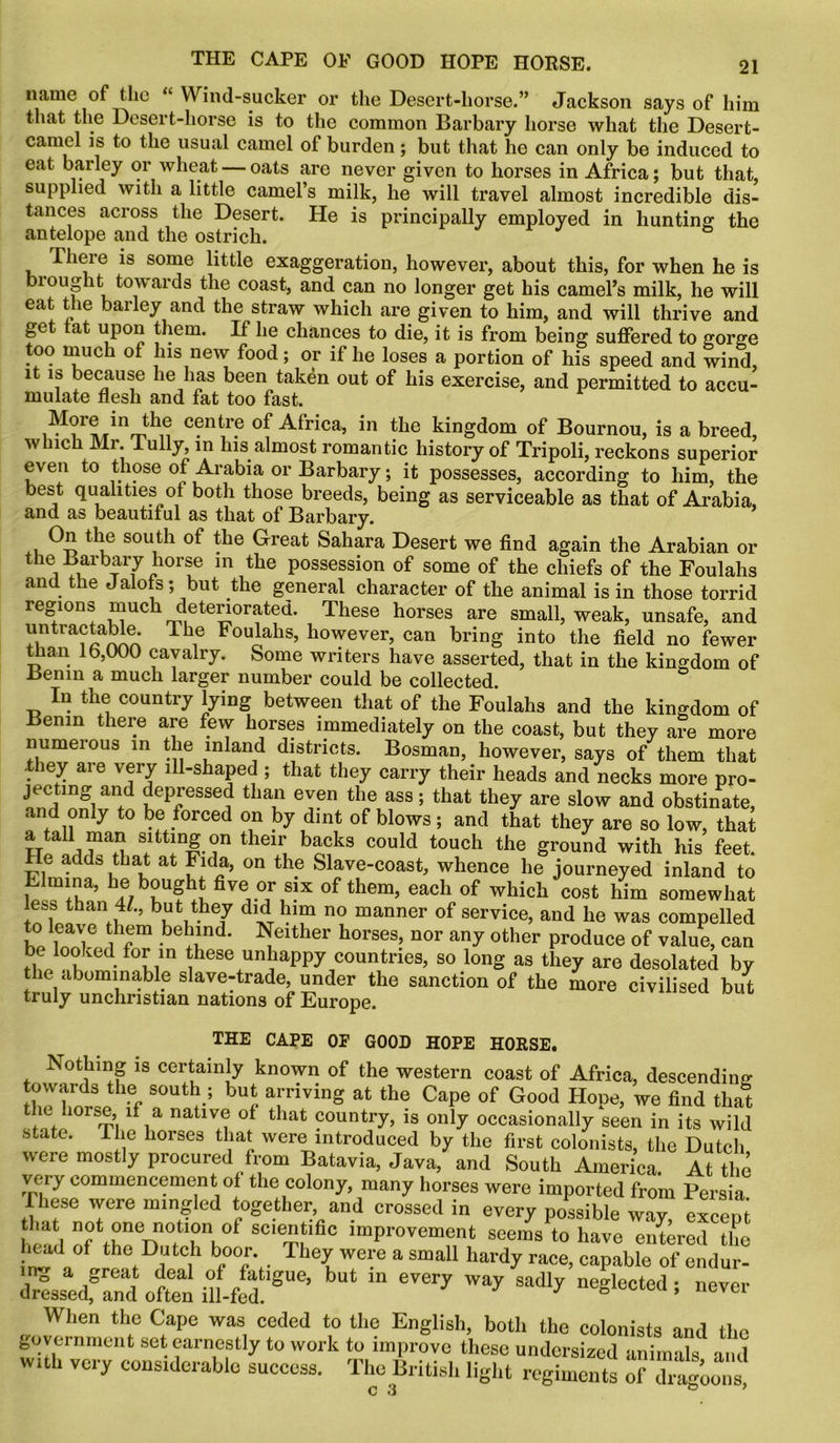 name of the “ Wind-sucker or the Desert-horse.” Jackson says of him that the Desert-horse is to the common Barbary horse what the Desert- camel is to the usual camel of burden; but that he can only be induced to eat barley or wheat — oats are never given to horses in Africa; but that, supplied with a little camel’s milk, he will travel almost incredible dis- tances across the Desert. He is principally employed in hunting; the antelope and the ostrich. J There is some little exaggeration, however, about this, for when he is biought towards the coast, and can no longer get his camel’s milk, he will eat the barley and the straw which are given to him, and will thrive and get at upon them. If he chances to die, it is from being suffered to gorge too much of his new food; or if he loses a portion of his speed and wind, it is because he has been taken out of his exercise, and permitted to accu- mulate flesh and fat too fast. More in the centre of Africa, in the kingdom of Bournou, is a breed, which Mi. iully, in his almost romantic history of Tripoli, reckons superior even to those of Arabia or Barbary; it possesses, according to him, the best qualities of both those breeds, being as serviceable as that of Arabia, and as beautiful as that of Barbary. On the south of the Great Sahara Desert we find again the Arabian or the Barbary horse in the possession of some of the chiefs of the Foulahs and the Jalofs; but the general character of the animal is in those torrid regions much deteriorated. These horses are small, weak, unsafe, and untractable. The Foulahs, however, can bring into the field no fewer than 16,000 cavalry. Some writers have asserted, that in the kingdom of Benin a much larger number could be collected. In the country lying between that of the Foulahs and the kingdom of Benin there are few horses immediately on the coast, but they a^e more numerous in the inland districts. Bosman, however, says of them that they are very ill-shaped ; that they carry their heads and necks more pro- jecting and depressed than even the ass; that they are slow and obstinate, and only to be forced on by dint of blows; and that they are so low, that a tad man sitting on their backs could touch the ground with his feet. He adds that at Fida, on the Slave-coast, whence he journeyed inland to Ehnina, ^ bought five or six of them, each of which cost him somewhat less than 4/., but they did him no manner of service, and he was compelled to leave them behind. Neither horses, nor any other produce of value, can be looked for in these unhappy countries, so long as they are desolated by the abominable slave-trade, under the sanction of the more civilised but truly unchristian nations of Europe. THE CAPE OP GOOD HOPE HORSE. Nothing is certainly known of the western coast of Africa, descending- towards the south; but arriving at the Cape of Good Hope, we find that the horse, if a native of that country, is only occasionally seen in its wild state. The horses that were introduced by the first colonists, the Dutch were mostly procured from Batavia, Java, and South America. At the very commencement of the colony, many horses were imported from Persia These were mingled together, and crossed in every possible way excent l ea l ° sc,e^.tlfic ’“Pavement seems to have entered the head of the Dutch boor They were a small hardy race, capable of endur- dressedf and otn illid SUe’ “ Way 8a<Uy neSlectcd » ™ver When the Cape was ceded to the English, both the colonists and the government set earnestly to work to improve these undersized animals and with very considerable success. The British light regiments of dragoons C 3 ° *