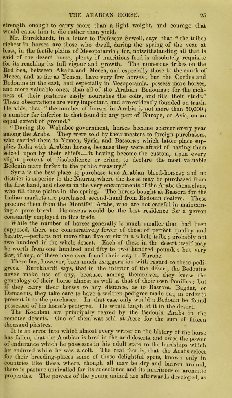 strength enough to carry more than a light weight, and courage that would cause him to die rather than yield. Mr. Burckhardt, in a letter to Professor Sewell, says that “ the tribes richest in horses are those who dwell, during the spring of the year at least, in the fertile plains of Mesopotamia; for, notwithstanding all that is said of the desert horse, plenty of nutritious food is absolutely requisite for its reaching its full vigour and growth. The numerous tribes on the Red Sea, between Akaba and Mecca, and especially those to the south of Mecca, and as far as Yemen, have very few horses ; but the Curdes and Bedouins in the east, and especially in Mesopotamia, possess more horses, and more valuable ones, than all of the Arabian Bedouins; for the rich- ness of their pastures easily nourishes the colts, and fills their studs.” These observations are very important, and are evidently founded on truth. He adds, that “ the number of horses in Arabia is not more than 50,000; a number far inferior to that found in any part of Europe, or Asia, on an equal extent of ground.” “ During the Wahabee government, horses became scarcer every year among the Arabs. They were sold by their masters to foreign purchasers, who carried them to Yemen, Syria, and Bassora; which latter place sup- plies India with Arabian horses, because they were afraid of having them seized upon by their chiefs — it having become the custom, upon every slight pretext of disobedience or crime, to declare the most valuable Bedouin mare forfeit to the public treasury.” Syria is the best place to purchase true Arabian blood-horses; and no district is superior to the Naurau, where the horse may be purchased from the first hand, and chosen in the very encampments of the Arabs themselves, who fill these plains in the spring. The horses bought at Bassora for the Indian markets are purchased second-hand from Bedouin dealers. These procure them from the Montifell Arabs, who are not careful in maintain- ing a pure breed. Damascus would be the best residence for a person constantly employed in this trade. While the number of horses generally is much smaller than had been supposed, there are comparatively fewer of those of perfect quality and beauty,—perhaps not more than five or six in a whole tribe ; probably not two hundred in the whole desert. Each of these in the desert itself may be worth from one hundred and fifty to two hundred pounds ; but very few, if any, of these have ever found their way to Europe. There has, however, been much exaggeration with regard to these pedi- grees. Burckhardt says, that in the interior of the desert, the Bedouins never make use of any, because, among themselves, they know the genealogy of their horse almost as well as that of tlieir own families; but if they carry their horses to any distance, as to Bassora, Bagdat, or Damascus, they take care to have a written pedigree made out, in order to present it to the purchaser. In that case only would a Bedouin be found possessed of his horse’s pedigree. He would laugh at it in the desert. The Kochlani are principally reared by the Bedouin Arabs in the remoter deserts. One of them was sold at Acre for the sum of fifteen thousand piastres. It is an error into which almost every writer on the history of the horse has fallen, that the Arabian is bred in the arid deserts, and owes the power of endurance which he possesses in his adult state to the hardships which lie* endured while he was a colt. The real fact is, that the Arabs select for their breeding-places some of those delightful spots, known only in countries like these, where, though all may be dry and barren around there is pasture unrivalled for its succulence and its nutritious or aromatic properties. The powers of the young animal are afterwards developed, as