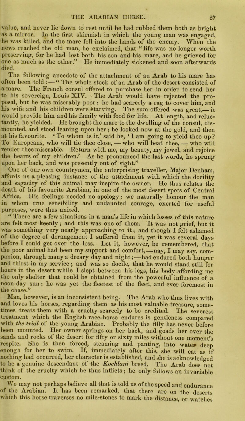 value, and never lie down to rest until he had rubbed them both as bright as a mirror. In the first skirmish in which the young man was engaged, he was killed, and the mare fell into the hands of the enemy. When the news reached the old man, he exclaimed, that “life was no longer worth preserving, for he had lost both his son and his mare, and he grieved for one as much as the other.” He immediately sickened and soon afterwards died. The following anecdote of the attachment of an Arab to his mare has often been told: — “ The whole stock of an Arab of the desert consisted of a mare. The French consul offered to purchase her in order to send her to his sovereign, Louis XIY. The Arab would have rejected the pro- posal, but he was miserably poor; he had scarcely a rag to cover him, and his wife and his children were starving. The sum offered was great,— it would provide him and his family with food for life. At length, and reluc- tantly, he yielded. He brought the mare to the dwelling of the consul, dis- mounted, and stood leaning upon her; he looked now at the gold, and then at his favourite. ‘ To whom is it,’ said he, ‘ I am going to yield thee up? To Europeans, who will tie thee close, — who will beat thee, — who will render thee miserable. Return with me, my beauty, my jewel, and rejoice the hearts of my children.’ As he pronounced the last words, he sprung upon her back, and was presently out of sight.” One of our own countrymen, the enterprising traveller, Major Denham, affords us a pleasing instance of the attachment with which the docility and sagacity of this animal may inspire the owner. He thus relates the death of his favourite Arabian, in one of the most desert spots of Central Africa. His feelings needed no apology: we naturally honour the man in whom true sensibility and undaunted courage, exerted for useful purposes, were thus united. “ There are a few situations in a man’s life in which losses of this nature are felt most keenly; and this was one of them. It was not grief, but it was something very nearly approaching to it; and though I felt ashamed of the degree of derangement I suffered from it, yet it was several days before I could get over the loss. Let it, however, be remembered, that the poor animal had been my support and comfort,—nay, I may say, com- panion, through many a dreary day and night;—had endured both hunger and thirst in my service ; and was so docile, that he would stand still for hours in the desert while I slept between his legs, his body affording me the only shelter that could be obtained from the powerful influence of a noon-day sun : he was yet the fleetest of the fleet, and ever foremost in the chase.” Man, however, is an inconsistent being. The Arab who thus lives with and loves his horses, regarding them as his most valuable treasure, some- times treats them with a cruelty scarcely to be credited. The severest treatment which the English race-horse endures is gentleness compared with the trial of the young Arabian. Probably the filly has never before been mounted. Her owner springs on her back, and goads her over the sands and rocks of the desert for fifty or sixty miles without one moment’s respite. She is then forced, steaming and panting, into water deep enough for her to swim. If, immediately after this, she will eat as if nothing had occurred, her character is established, and she is acknowledged to be a genuine descendant of the Kochlani breed. The Arab does not think of the cruelty which he thus inflicts; he only follows an invariable custom. We may not perhaps believe all that is told us of the speed and endurance of the Arabian. It has been remarked, that there are on the deserts which this horse traverses no mile-stones to mark the distance, or watches