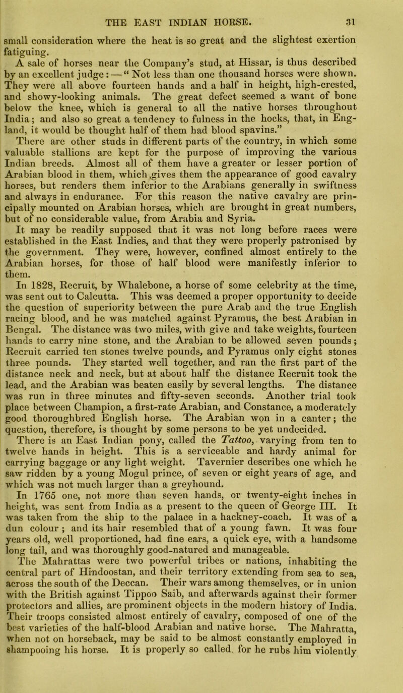 small consideration where the heat is so great and the slightest exertion fatiguing. A sale of horses near the Company’s stud, at Hissar, is thus described by an excellent judge : — “ Not less tlian one thousand horses were shown. They were all above fourteen hands and a half in height, high-crested, and showy-looking animals. The great defect seemed a want of bone below the knee, which is general to all the native horses throughout India; and also so great a tendency to fulness in the hocks, that, in Eng- land, it would be thought half of them had blood spavins.” There are other studs in different parts of the country, in which some valuable stallions are kept for the purpose of improving the various Indian breeds. Almost all of them have a greater or lesser portion of Arabian blood in them, which ogives them the appearance of good cavalry horses, but renders them inferior to the Arabians generally in swiftness and always in endurance. For this reason the native cavalry are prin- cipally mounted on Arabian horses, which are brought in great numbers, but of no considerable value, from Arabia and Syria. It may be readily supposed that it was not long before races were established in the East Indies, and that they were properly patronised by the government. They were, however, confined almost entirely to the Arabian horses, for those of half blood were manifestly inferior to them. In 1828, Recruit, by Whalebone, a horse of some celebrity at the time, was sent out to Calcutta. This was deemed a proper opportunity to decide the question of superiority between the pure Arab and the true English racing blood, and he was matched against Pyramus, the best Arabian in Bengal. The distance was two miles, with give and take weights, fourteen hands to carry nine stone, and the Arabian to be allowed seven pounds; Recruit carried ten stones twelve pounds, and Pyramus only eight stones three pounds. They started well together, and ran the first part of the distance neck and neck, but at about half the distance Recruit took the lead, and the Arabian was beaten easily by several lengths. The distance was run in three minutes and fifty-seven seconds. Another trial took place between Champion, a first-rate Arabian, and Constance, a moderately good thoroughbred English horse. The Arabian won in a canter; the question, therefore, is thought by some persons to be yet undecided. There is an East Indian pony, called the Tattoo, varying from ten to twelve hands in height. This is a serviceable and hardy animal for carrying baggage or any light weight. Tavernier describes one which he saw ridden by a young Mogul prince, of seven or eight years of age, and which was not much larger than a greyhound. In 1765 one, not more than seven hands, or twenty-eight inches in height, was sent from India as a present to the queen of George III. It was taken from the ship to the palace in a hackney-coach. It was of a dun colour ; and its hair resembled that of a young fawn. It was four years old, well proportioned, had fine ears, a quick eye, with a handsome long tail, and was thoroughly good-natured and manageable. The Mahrattas were two powerful tribes or nations, inhabiting the central part of Hindoostan, and their territory extending from sea to sea, across the south of the Deccan. Their wars among themselves, or in union with the British against Tippoo Saib, and afterwards against their former protectors and allies, are prominent objects in the modern history of India. Their troops consisted almost entirely of cavalry, composed of one of the best varieties of the half-blood Arabian and native horse. The Mahratta, when not on horseback, may be said to be almost constantly employed in shampooing his horse. It is properly so called, for he rubs him violently