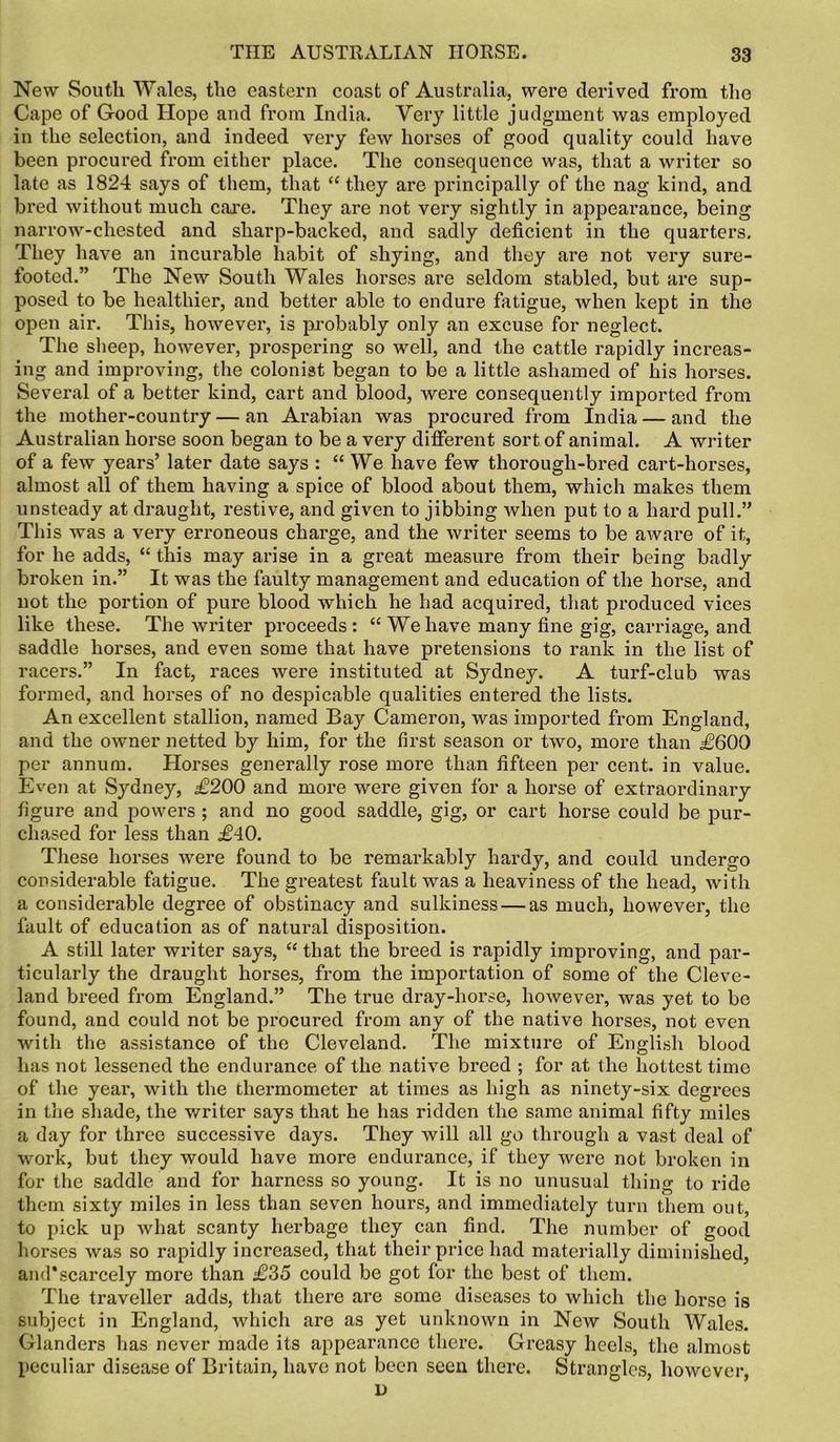 New South Wales, the eastern coast of Australia, were derived from the Cape of Good Hope and from India. Very little judgment was employed in the selection, and indeed very few horses of good quality could have been procured from either place. The consequence was, that a writer so late as 1824 says of them, that “ they are principally of the nag kind, and bred without much care. They are not very sightly in appearance, being narrow-chested and sharp-backed, and sadly deficient in the quarters. They have an incurable habit of shying, and they are not very sure- footed.” The New South Wales horses are seldom stabled, but are sup- posed to be healthier, and better able to endure fatigue, when kept in the open air. This, however, is probably only an excuse for neglect. The sheep, however, prospering so well, and the cattle rapidly increas- ing and improving, the colonist began to be a little ashamed of his horses. Several of a better kind, cart and blood, were consequently imported from the mother-country — an Arabian was procured from India — and the Australian horse soon began to be a very different sort of animal. A writer of a few years’ later date says : “We have few thorough-bred cart-horses, almost all of them having a spice of blood about them, which makes them unsteady at draught, restive, and given to jibbing when put to a hard pull.” This was a very erroneous charge, and the writer seems to be aware of it, for he adds, “ this may arise in a great measure from their being badly broken in.” It was the faulty management and education of the horse, and not the portion of pure blood which he had acquired, that produced vices like these. The writer proceeds: “ We have many fine gig, carriage, and saddle horses, and even some that have pretensions to rank in the list of racers.” In fact, races were instituted at Sydney. A turf-club was formed, and horses of no despicable qualities entered the lists. An excellent stallion, named Bay Cameron, was imported from England, and the owner netted by him, for the first season or two, more than £600 per annum. Horses generally rose more than fifteen per cent, in value. Even at Sydney, £200 and more were given for a horse of extraordinary figure and powers ; and no good saddle, gig, or cart horse could be pur- chased for less than £40. These horses were found to be remarkably hardy, and could undergo considerable fatigue. The greatest fault was a heaviness of the head, with a considerable degree of obstinacy and sulkiness — as much, however, the fault of education as of natural disposition. A still later writer says, “ that the breed is rapidly improving, and par- ticularly the draught horses, from the importation of some of the Cleve- land breed from England.” The true dray-horse, however, was yet to bo found, and could not be procured from any of the native horses, not even with the assistance of the Cleveland. The mixture of English blood has not lessened the endurance of the native breed ; for at the hottest time of the year, with the thermometer at times as high as ninety-six degrees in the shade, the writer says that he has ridden the same animal fifty miles a day for three successive days. They will all go through a vast deal of work, but they would have more endurance, if they were not broken in for the saddle and for harness so young. It is no unusual thing to ride them sixty miles in less than seven hours, and immediately turn them out, to pick up what scanty herbage they can find. The number of good horses was so rapidly increased, that their price had materially diminished, and*scarcely more than £35 could be got for the best of them. The traveller adds, that there are some diseases to which the horse is subject in England, which are as yet unknown in New South Wales. Glanders has never made its appearance there. Greasy heels, the almost peculiar disease of Britain, have not been seen there. Strangles, however, D