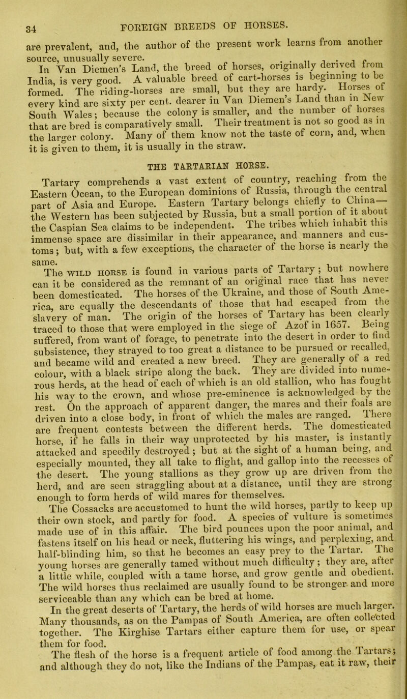 are prevalent, and, tlie author of the present work learns from another In Van Diemens Land, the breed of horses, originally derived from India, is very good. A valuable breed of cart-horses is beginning to formed. The riding-horses are small, but they are hardy. Horses of every kind are sixty per cent, dearer in Van Diemen s Land than in New South Wales; because the colony is smaller, and the number ot horses that are bred is comparatively small. Their treatment is not so good as in the larger colony. Many of them know not the taste of corn, and, when it is given to them, it is usually in the stiaw. THE TARTARIAN HORSE. Tartary comprehends a vast extent of country, reaching from the Eastern Ocean, to the European dominions of Russia, through the central part of Asia and Europe. Eastern Tartary belongs chiefly to China—- the Western has been subjected by Russia, but a small portion of it about the Caspian Sea claims to be independent. The tribes which inhabit this immense space are dissimilar in their appearance, and manners and cus- toms ; but, with a few exceptions, the character of the horse is nearly the The wild horse is found in various parts of Tartary; but nowhere can it be considered as the remnant of an original race that has never been domesticated. The horses of the Ukraine, and those ot South Ame- rica, are equally the descendants of those that had escaped from tie slavery of man. The origin of the horses of Tartary has been clearly traced to those that were employed in the siege of Azof in 1657. Being suffered, from want of forage, to penetrate into the desert in order to find subsistence, they strayed to too great a distance to be pursued or recalled and became wild and created a new breed. They are generally ot a red colour, with a black stripe along the back. They are divided into nume- rous herds, at the head of each of which is an old stallion, who has fought his way to the crown, and whose pre-eminence is acknowledged by the rest. On the approach of apparent danger, the mares and their foals are driven into a close body, in front of which the males are ranged. There are frequent contests between the different herds. The domesticated horse, if he hills in their way unprotected by his master, is instantly attacked and speedily destroyed ; but at the sight of a human being, and especially mounted, they all take to flight, and gallop into the recesses of the desert. The young stallions as they grow up are driven from the herd, and are seen straggling about at a distance, until they are strong enough to form herds of wild mares for themselves. The Cossacks are accustomed to hunt the wild horses, partly to keep up their own stock, and partly for food. A species of vulture is sometimes made use of in this affair. The bird pounces upon the poor animal, and fastens itself on his head or neck, fluttering his wings, and perplexing, and half-blinding him, so that he becomes an easy prey to the Tartar, lhe young horses are generally tamed without much difficulty; they aie, a ter a little while, coupled with a tame horse, and grow gentle and obedient. The wild horses thus reclaimed are usually found to be stronger and moie serviceable than any which can be bred at home. In the great deserts of Tartary, the herds ol wild horses are muchlargei . Many thousands, as on the Pampas of South America, are often collected together. The Kirghise Tartars either capture them for use, or spear them for food. The flesh of the horse is a frequent article of food among the lartars; and although they do not, like the Indians ol the Pampas, eat it law, their