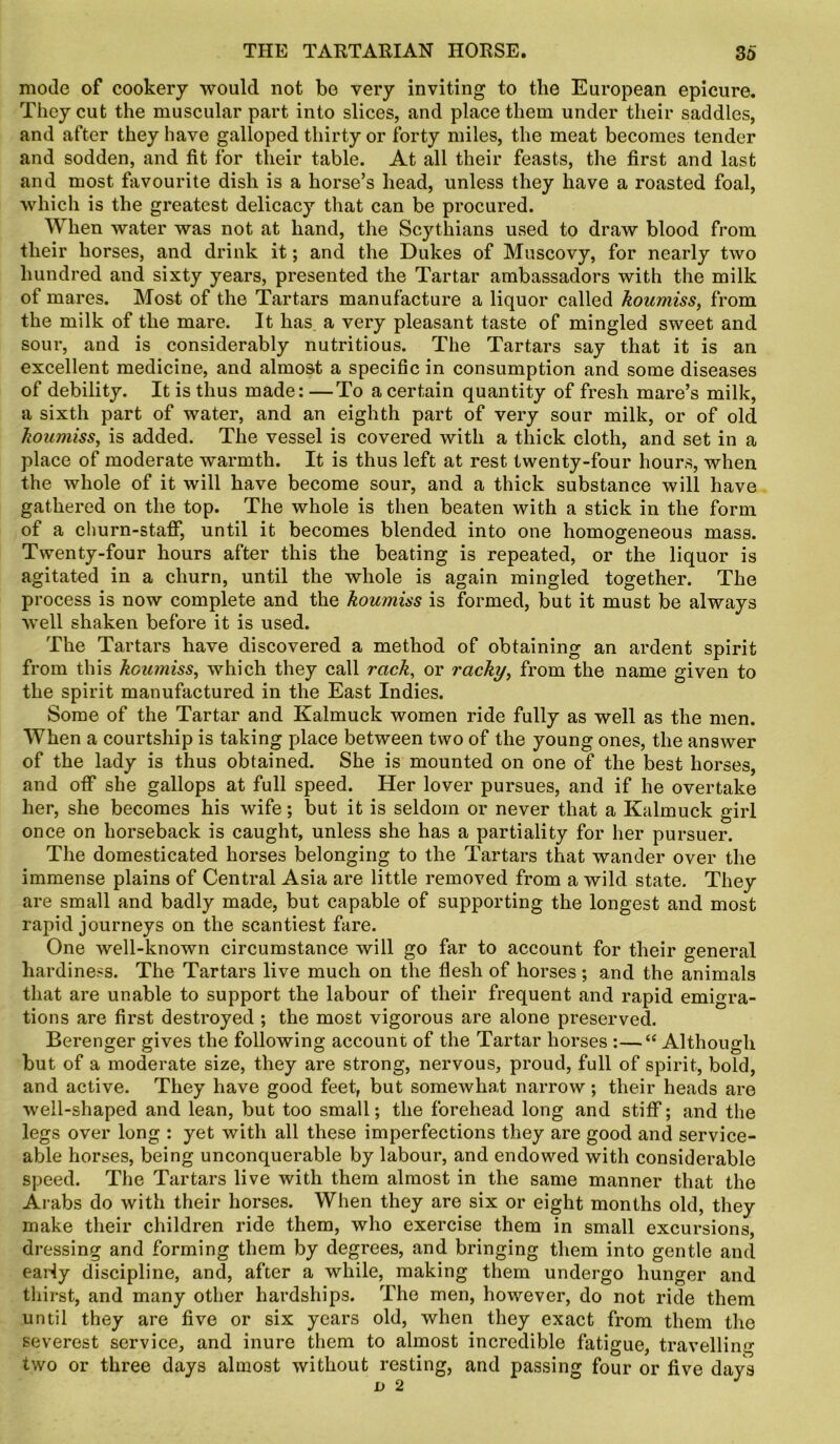 mode of cookery would not be very inviting to the European epicure. They cut the muscular part into slices, and place them under their saddles, and after they have galloped thirty or forty miles, the meat becomes tender and sodden, and fit for their table. At all their feasts, the first and last and most favourite dish is a horse’s head, unless they have a roasted foal, which is the greatest delicacy that can be procured. When water was not at hand, the Scythians used to draw blood from their horses, and drink it; and the Dukes of Muscovy, for nearly two hundred and sixty years, presented the Tartar ambassadors with the milk of mares. Most of the Tartars manufacture a liquor called koumiss, from the milk of the mare. It has a very pleasant taste of mingled sweet and sour, and is considerably nutritious. The Tartars say that it is an excellent medicine, and almost a specific in consumption and some diseases of debility. It is thus made: —To a certain quantity of fresh mare’s milk, a sixth part of water, and an eighth part of very sour milk, or of old koumiss, is added. The vessel is covered with a thick cloth, and set in a place of moderate warmth. It is thus left at rest twenty-four hours, when the whole of it will have become sour, and a thick substance will have gathered on the top. The whole is then beaten with a stick in the form of a churn-staff, until it becomes blended into one homogeneous mass. Twenty-four hours after this the beating is repeated, or the liquor is agitated in a churn, until the whole is again mingled together. The process is now complete and the koumiss is formed, but it must be always well shaken before it is used. The Tartars have discovered a method of obtaining an ardent spirit from this koumiss, which they call rack, or racky, from the name given to the spirit manufactured in the East Indies. Some of the Tartar and Kalmuck women ride fully as well as the men. When a courtship is taking place between two of the young ones, the answer of the lady is thus obtained. She is mounted on one of the best horses, and off she gallops at full speed. Her lover pursues, and if he overtake her, she becomes his wife; but it is seldom or never that a Kalmuck girl once on horseback is caught, unless she has a partiality for her pursuer. The domesticated horses belonging to the Tartars that wander over the immense plains of Central Asia are little removed from a wild state. They are small and badly made, but capable of supporting the longest and most rapid journeys on the scantiest fare. One well-known circumstance will go far to account for their general hardiness. The Tartars live much on the flesh of horses ; and the animals that are unable to support the labour of their frequent and rapid emigra- tions are first destroyed ; the most vigorous are alone preserved. Berenger gives the following account of the Tartar horses :—“ Although but of a moderate size, they are strong, nervous, proud, full of spirit, bold, and active. They have good feet, but somewhat narrow; their heads are well-shaped and lean, but too small; the forehead long and stiff; and the legs over long : yet with all these imperfections they are good and service- able horses, being unconquerable by labour, and endowed with considerable speed. The Tartars live with them almost in the same manner that the Arabs do with their horses. When they are six or eight months old, they make their children ride them, who exercise them in small excursions, dressing and forming them by degrees, and bringing them into gentle and early discipline, and, after a while, making them undergo hunger and thirst, and many other hardships. The men, however, do not ride them until they are five or six years old, when they exact from them the severest service, and inure them to almost incredible fatigue, travelling two or three days almost without resting, and passing four or five days d 2