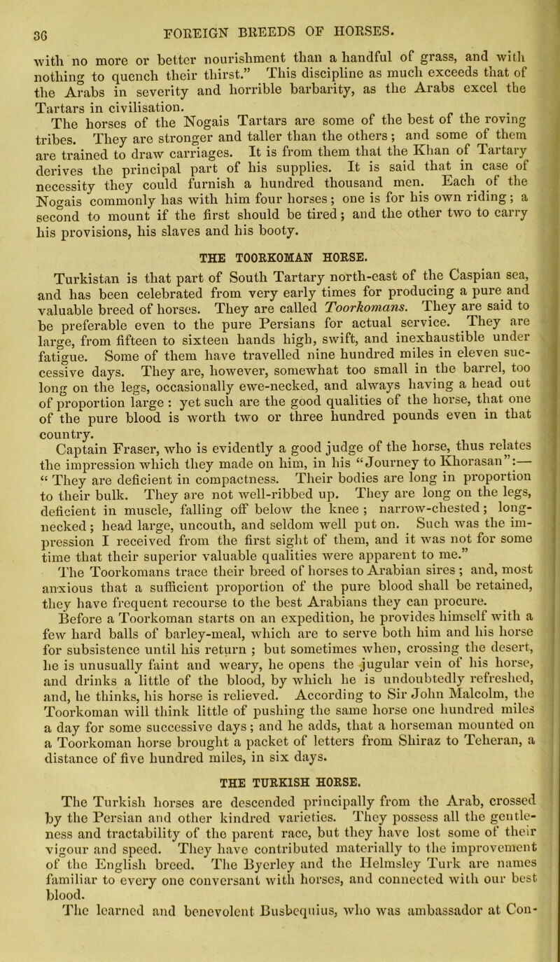 with no more or better nourishment than a handful of grass, and with nothing to quench their thirst.” This discipline as much exceeds that of the Arabs in severity and horrible barbarity, as the Arabs excel the Tartars in civilisation. The horses of the Nogais Tartars are some of the best of the roving tribes. They are stronger and taller than the others; and some of them are trained to draw carriages. It is from them that the Khan of Tartary derives the principal part of his supplies. It is said that in case of necessity they could furnish a hundred thousand men. Each of the Nogais commonly has with him four horses; one is for his own riding; a second to mount if the first should be tired; and the other two to carry his provisions, his slaves and his booty. THE TOORKOMAN HORSE. Turkistan is that part of South Tartary north-east of the Caspian sea, and has been celebrated from very early times for producing a pure and valuable breed of horses. They are called Toorkomans. They are said to be preferable even to the pure Persians for actual service. They are large, from fifteen to sixteen hands high, swift, and inexhaustible under fatigue. Some of them have travelled nine hundred miles in eleven suc- cessive days. They are, however, somewhat too small in the barrel, too long on the legs, occasionally ewe-necked, and always having a head out of proportion large : yet such are the good qualities cf the horse, that one of the pure blood is worth two or three hundred pounds even in that country. Captain Fraser, who is evidently a good judge of the horse, thus relates the impression which they made on him, in his “Journey to Khorasan : <c They are deficient in compactness. Their bodies are long in proportion to their bulk. They are not well-ribbed up. They are long on the legs, deficient in muscle, falling off below the knee ; narrow-chested; long- necked ; head large, uncouth, and seldom well put on. Such was the im- pression I received from the first sight of them, and it was not for some time that their superior valuable qualities were apparent to me.” The Toorkomans trace their breed of horses to Arabian sires ; and, most anxious that a sufficient proportion of the pure blood shall be retained, they have frequent recourse to the best Arabians they can procure. Before a Toorkoman starts on an expedition, he provides himself with a few hard balls of barley-meal, which are to serve both him and his horse for subsistence until his return ; but sometimes when, crossing the desert, he is unusually faint and weary, he opens the jugular vein ol his horse, and drinks a little of the blood, by which he is undoubtedly refreshed, and, he thinks, his horse is relieved. According to Sir John Malcolm, the Toorkoman will think little of pushing the same horse one hundred miles a day for some successive days; and he adds, that a horseman mounted on a Toorkoman horse brought a packet of letters from Shiraz to Teheran, a distance of five hundred miles, in six days. THE TURKISH HORSE. The Turkish horses are descended principally from the Arab, crossed by the Persian and other kindred varieties. They possess all the gentle- ness and tractability of the parent race, but they have lost some of their vigour and speed. They have contributed materially to the improvement of the English breed. The Bycrley and the Ilelmsley Turk are names familiar to every one conversant with horses, and connected with our best blood. The learned and benevolent Busbequius, who was ambassador at Con-
