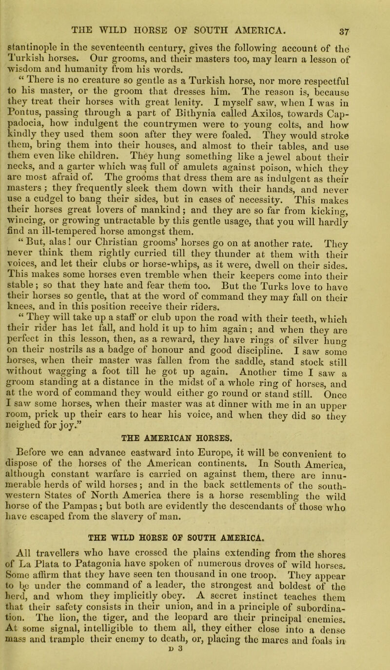 stantinople in the seventeenth century, gives the following account of the Turkish horses. Our grooms, and their masters too, may learn a lesson of wisdom and humanity from his words. “ There is no creature so gentle as a Turkish horse, nor more respectful to his master, or the groom that dresses him. The reason is, because they treat their horses with great lenity. I myself saw, when I was in Pontus, passing through a part of Bithynia called Axilos, towards Cap- padocia, how indulgent the countrymen were to young colts, and how kindly they used them soon alter they were foaled. They would stroke them, bring them into their houses, and almost to their tables, and use them even like children. They hung something like a jewel about their necks, and a garter which was full of amulets against poison, which they are most afraid of. The grooms that dress them are as indulgent as their masters ; they frequently sleek them down with their hands, and never use a cudgel to bang their sides, but in cases of necessity. This makes their horses great lovers of mankind; and they are so far from kicking, wincing, or growing untractable by this gentle usage, that you will hardly find an ill-tempered horse amongst them. “ But, alas! our Christian grooms’ horses go on at another rate. They never think them rightly curried till they thunder at them with their voices, and let their clubs or horse-whips, as it were, dwell on their sides. This makes some horses even tremble when their keepers come into their stable; so that they hate and fear them too. But the Turks love to have their horses so gentle, that at the word of command they may fall on their knees, and in this position receive their riders. “ They will take up a staff or club upon the road with their teeth, which their rider has let fall, and hold it up to him again; and when they are perfect in this lesson, then, as a reward, they have rings of silver huno- on their nostrils as a badge of honour and good discipline. I saw some horses, when their master was fallen from the saddle, stand stock still without wagging a foot till he got up again. Another time I saw a groom standing at a distance in the midst of a whole ring of horses, and at the word of command they would either go round or stand still. Once I saw some horses, when their master was at dinner with me in an upper room, prick up their ears to hear his voice, and when they did so they neighed for joy.” THE AMERICAN HORSES. Before we can advance eastward into Europe, it will be convenient to dispose of the horses of the American continents. In South America, although constant warfare is carried on against them, there are innu- merable herds of wild horses; and in the back settlements of the south- western States of North America there is a horse resembling the wild horse of the Pampas; but both are evidently the descendants of those who have escaped from the slavery of man. THE WILD HORSE OF SOUTH AMERICA. All travellers who have crossed the plains extending from the shores of La Plata to Patagonia have spoken of numerous droves of wild horses. Some aflirm that they have seen ten thousand in one troop. They appear to be under the command of a leader, the strongest and boldest of the herd, and whom they implicitly obey. A secret instinct teaches them that their safety consists in their union, and in a principle of subordina- tion. The lion, the tiger, and the leopard are their principal enemies. At some signal, intelligible to them all, they either close into a dense mass and trample their enemy to death, or, placing the mares and foals in