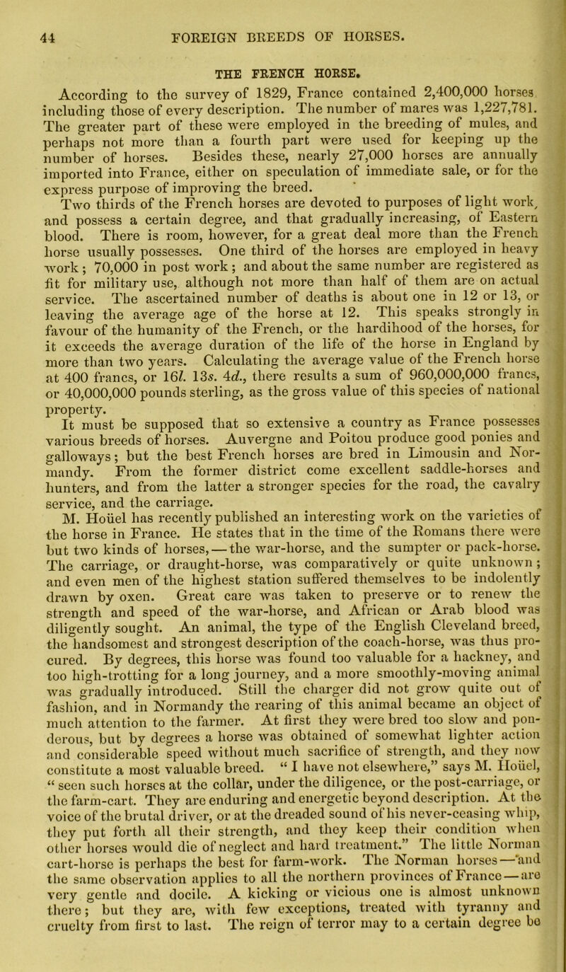 THE FRENCH HORSE. According to the survey of 1829, France contained 2,400,000 horses including those of every description. The number of mares was 1,227,781. The greater part of these were employed in the breeding of mules, and perhaps not more than a fourth part were used for keeping up the number of horses. Besides these, nearly 27,000 horses are annually imported into France, either on speculation of immediate sale, or for the express purpose of improving the breed. Two thirds of the French horses are devoted to purposes of light work, and possess a certain degree, and that gradually increasing, of Eastern blood. There is room, however, for a great deal more than the French horse usually possesses. One third of the horses are employed in heavy work ; 70,000 in post work ; and about the same number are registered as lit for military use, although not more than half of them are on actual service. The ascertained number of deaths is about one in 12 or 13, or leaving the average age of the horse at 12. This speaks strongly in favour of the humanity of the French, or the hardihood of the horses, for it exceeds the average duration of the life of the horse in England by more than two years. Calculating the average value of the French horse at 400 francs, or 16/. 135. 4d., there results a sum of 960,000,000 francs, or 40,000,000 pounds sterling, as the gross value of this species of national property. It must be supposed that so extensive a country as France possesses various breeds of horses. Auvergne and Poitou produce good ponies and galloways; but the best French horses are bred in Limousin and Nor- mandy. From the former district come excellent saddle-horses and hunters, and from the latter a stronger species for the road, the cavalry service, and the carriage. M. Houel has recently published an interesting work on the varieties of the horse in France. He states that in the time of the Romans there were but two kinds of horses, — the war-horse, and the sumpter or pack-horse. The carriage, or draught-horse, was comparatively or quite unknown ; and even men of the highest station suffered themselves to be indolently drawn by oxen. Great care was taken to preserve or to renew the strength and speed of the war-horse, and African or Arab blood was diligently sought. An animal, the type of the English Cleveland breed, the handsomest and strongest description of the coach-horse, was thus pro- cured. By degrees, this horse was found too valuable for a hackney, and too liigh-trotting for a long journey, and a more smoothly-moving animal was gradually introduced. Still the charger did not grow quite out ot^ fashion, and in Normandy the rearing of this animal became an object of much attention to the farmer. At first they were bred too slow and pon- derous, but by degrees a horse was obtained of somewhat lighter action and considerable speed without much sacrifice of strength, and they now constitute a most valuable breed. “ I have not elsewhere,” says M. Houel, “ seen such horses at the collar, under the diligence, or the post-carriage, or the farm-cart. They are enduring and energetic beyond description. At the voice of the brutal driver, or at the dreaded sound of his never-ceasing whip, they put forth all their strength, and they keep their condition when other horses would die of neglect and hard treatment.” The little Norman cart-horse is perhaps the best for farm-work. The Norman horses—'and the same observation applies to all the northern provinces of France —are very gentle and docile. A kicking or vicious one is almost unknown there; but they are, with few exceptions, treated with tyranny and cruelty from first to last. The reign of terror may to a certain degree bo