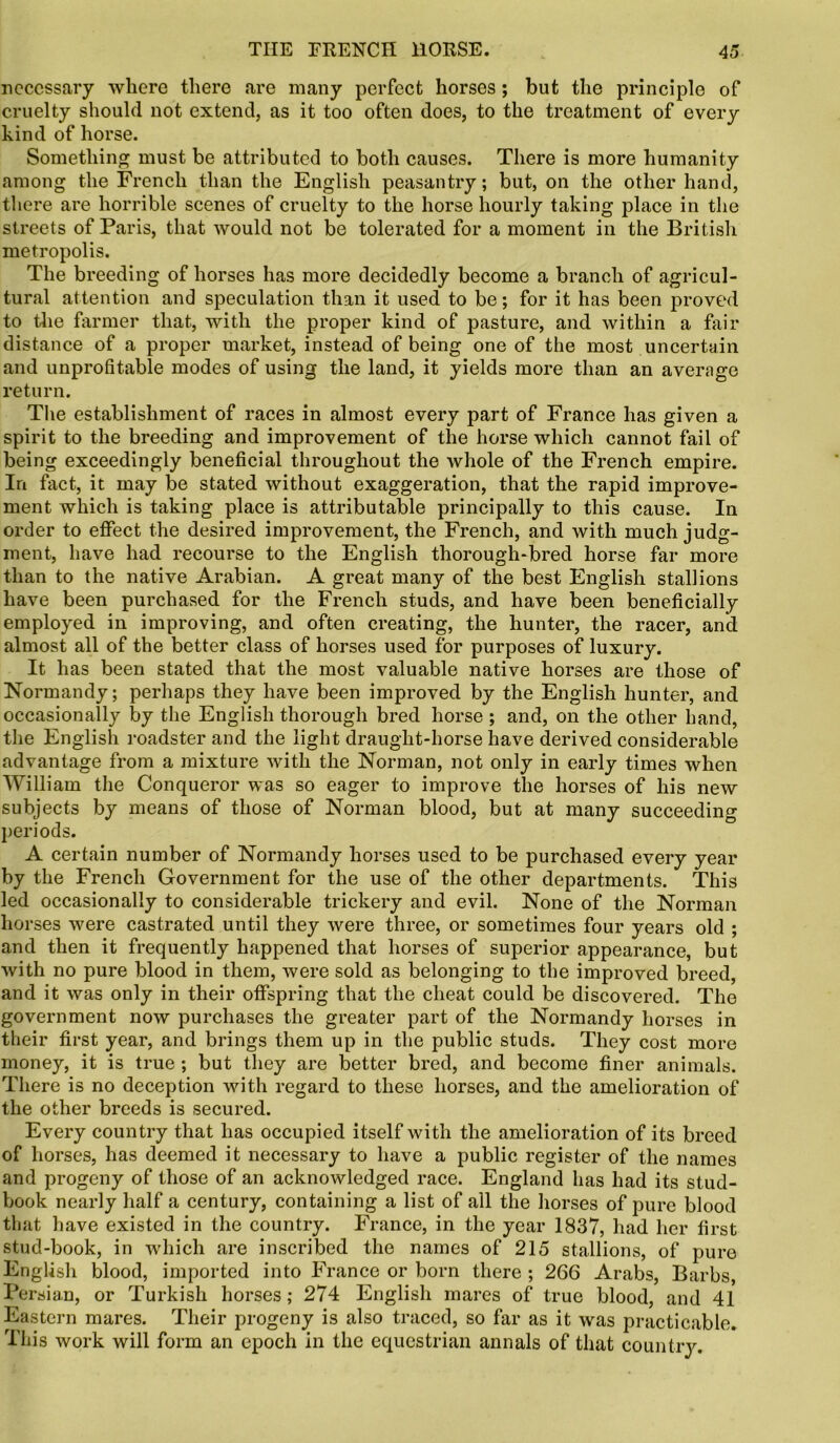 necessary where there are many perfect horses; but the principle of cruelty should not extend, as it too often does, to the treatment of every kind of horse. Something must be attributed to both causes. There is more humanity among the French than the English peasantry; but, on the other hand, there are horrible scenes of cruelty to the horse hourly taking place in the streets of Paris, that would not be tolerated for a moment in the British metropolis. The breeding of horses has more decidedly become a branch of agricul- tural attention and speculation than it used to be; for it has been proved to the farmer that, with the proper kind of pasture, and within a fair distance of a proper market, instead of being one of the most uncertain and unprofitable modes of using the land, it yields more than an average return. The establishment of races in almost every part of France has given a spirit to the breeding and improvement of the horse which cannot fail of being exceedingly beneficial throughout the whole of the French empire. In fact, it may be stated without exaggeration, that the rapid improve- ment which is taking place is attributable principally to this cause. In order to effect the desired improvement, the French, and with much judg- ment, have had recourse to the English thorough-bred horse far more than to the native Arabian. A great many of the best English stallions have been purchased for the French studs, and have been beneficially employed in improving, and often creating, the hunter, the racer, and almost all of the better class of horses used for purposes of luxury. It has been stated that the most valuable native horses are those of Normandy; perhaps they have been improved by the English hunter, and occasionally by the English thorough bred horse ; and, on the other hand, the English roadster and the light draught-horse have derived considerable advantage from a mixture with the Norman, not only in early times when William the Conqueror was so eager to improve the horses of his new subjects by means of those of Norman blood, but at many succeeding periods. A certain number of Normandy horses used to be purchased every year by the French Government for the use of the other departments. This led occasionally to considerable trickery and evil. None of the Norman horses were castrated until they were three, or sometimes four years old ; and then it frequently happened that horses of superior appearance, but with no pure blood in them, were sold as belonging to the improved breed, and it was only in their offspring that the cheat could be discovered. The government now purchases the greater part of the Normandy horses in their first year, and brings them up in the public studs. They cost more money, it is true ; but they are better bred, and become finer animals. There is no deception with regard to these horses, and the amelioration of the other breeds is secured. Every country that has occupied itself with the amelioration of its breed of horses, has deemed it necessary to have a public register of the names and progeny of those of an acknowledged race. England has had its stud- book nearly half a century, containing a list of all the horses of pure blood that have existed in the country. France, in the year 1837, had her first stud-book, in which are inscribed the names of 215 stallions, of pure English blood, imported into France or born there ; 266 Arabs, Barbs, Persian, or Turkish horses; 274 English mares of true blood, and 41 Eastern mares. Their progeny is also traced, so far as it was practicable. This work will form an epoch in the equestrian annals of that country.