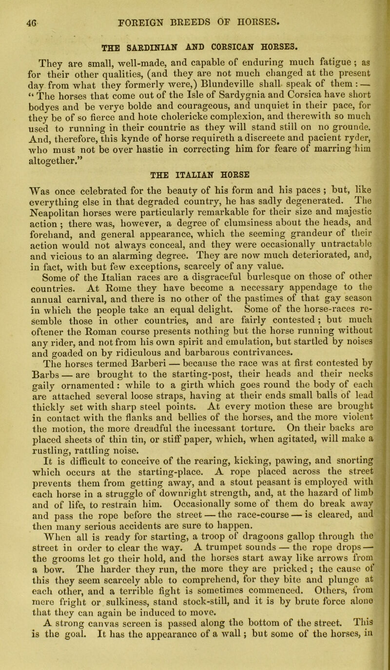 THE SARDINIAN AND CORSICAN HORSES. They are small, well-made, and capable of enduring much fatigue ; as for their other qualities, (and they are not much changed at the present day from what they formerly were,) Blundeville shall spefik of them : — “ The horses that come out of the Isle of Sardygnia and Corsica have short bodyes and be verye bolde and courageous, and unquiet in their pace, for they be of so fierce and hote cholericke complexion, and therewith so much used to running in their countrie as they will stand still on no grounde. And, therefore, this kynde of horse requireth adiscreete and pacient ryder, who must not be over hastie in correcting him for feare of marring him altogether.” THE ITALIAN HORSE Was once celebrated for the beauty of his form and his paces ; but, like everything else in that degraded country, he has sadly degenerated. The Neapolitan horses were particularly remarkable for their size and majestic action ; there was, however, a degree of clumsiness about the heads, and forehand, and general appearance, which the seeming grandeur of their action would not always conceal, and they were occasionally untractablc and vicious to an alarming degree. They are now much deteriorated, and, in fact, with but few exceptions, scarcely of any value. Some of the Italian races are a disgraceful burlesque on those of other countries. At Rome they have become a necessary appendage to the annual carnival, and there is no other of the pastimes of that gay season in which the people take an equal delight. Some of the horse-races re- semble those in other countries, and are fairly contested ; but much oftener the Roman course presents nothing but the horse running without any rider, and not from his own spirit and emulation, but startled by noises and goaded on by ridiculous and barbarous contrivances. The horses termed Barberi — because the race was at first contested by Barbs — are brought to the starting-post, their heads and their necks gaily ornamented : while to a girth which goes round the body of each are attached several loose straps, having at their ends small balls of lead thickly set with sharp steel points. At every motion these are brought in contact with the flanks and bellies of the horses, and the more violent the motion, the more dreadful the incessant torture. On their backs are placed sheets of thin tin, or stiff paper, which, when agitated, will make a rustling, rattling noise. It is difficult to conceive of the rearing, kicking, pawing, and snorting which occurs at the starting-place. A rope placed across the street prevents them from getting away, and a stout peasant is employed with each horse in a struggle of downright strength, and, at the hazard of limb and of life, to restrain him. Occasionally some of them do break away and pass the rope before the street — the race-course — is cleared, and then many serious accidents are sure to happen. When all is ready for starting, a troop of dragoons gallop through the street in order to clear the way. A trumpet sounds — the rope drops—• the grooms let go their hold, and the horses start away like arrows from a bow. The harder they run, the more they are pricked ; the cause of this they seem scarcely able to comprehend, for they bite and plunge at each other, and a terrible fight is sometimes commenced. Others, from mere fright or sulkiness, stand stock-still, and it is by brute force alone that they can again be induced to move. A strong canvas screen is passed along the bottom of the street. This is the goal. It has the appearance of a wall; but some of the horses, in