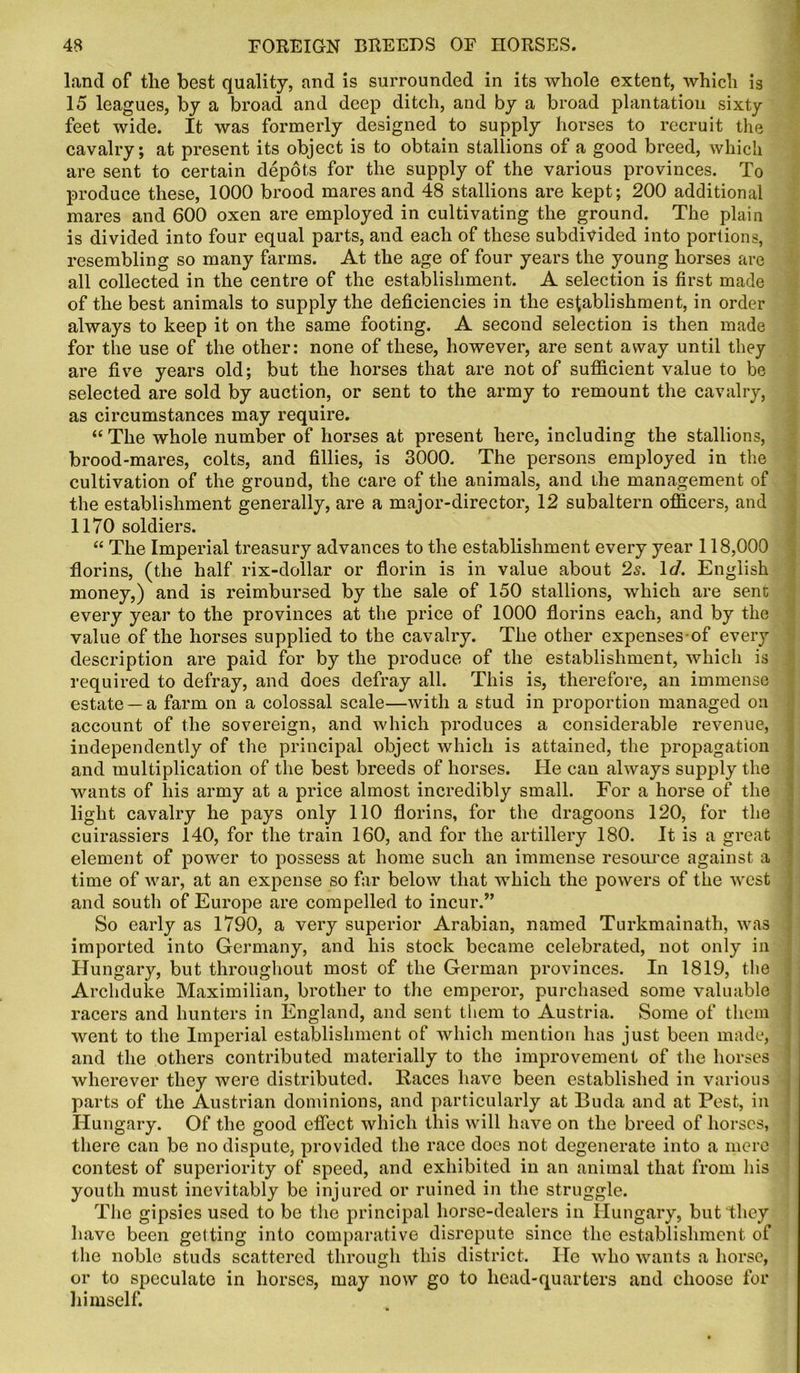 land of tlie best quality, and is surrounded in its whole extent, which is 15 leagues, by a broad and deep ditch, and by a broad plantation sixty feet wide. It was formerly designed to supply horses to recruit the cavalry; at present its object is to obtain stallions of a good breed, which are sent to certain depots for the supply of the various provinces. To produce these, 1000 brood mares and 48 stallions are kept; 200 additional mares and 600 oxen are employed in cultivating the ground. The plain is divided into four equal parts, and each of these subdivided into portions, resembling so many farms. At the age of four years the young horses are all collected in the centre of the establishment. A selection is first made of the best animals to supply the deficiencies in the establishment, in order always to keep it on the same footing. A second selection is then made for the use of the other: none of these, however, are sent away until they are five years old; but the horses that are not of sufficient value to be selected are sold by auction, or sent to the army to remount the cavalry, as circumstances may require. “The whole number of horses at present here, including the stallions, brood-mares, colts, and fillies, is 3000. The persons employed in the cultivation of the ground, the care of the animals, and the management of the establishment generally, are a major-director, 12 subaltern officers, and 1170 soldiers. “ The Imperial treasury advances to the establishment every year 118,000 florins, (the half rix-dollar or florin is in value about 2s. Id. English money,) and is reimbursed by the sale of 150 stallions, which are sent every year to the provinces at the price of 1000 florins each, and by the value of the horses supplied to the cavalry. The other expenses of every description are paid for by the produce of the establishment, which is required to defray, and does defray all. This is, therefore, an immense estate —a farm on a colossal scale—with a stud in proportion managed on account of the sovereign, and which produces a considerable revenue, independently of the principal object which is attained, the propagation and multiplication of the best breeds of horses. He can always supply the wants of his army at a price almost incredibly small. For a horse of the light cavalry he pays only 110 florins, for the dragoons 120, for the cuirassiers 140, for the train 160, and for the artillery 180. It is a great element of power to possess at home such an immense resource against a time of war, at an expense so far below that which the powers of the west and south of Europe are compelled to incur.” So early as 1790, a very superior Arabian, named Turkmainath, was imported into Germany, and his stock became celebrated, not only in Hungary, but throughout most of the German provinces. In 1819, the Archduke Maximilian, brother to the emperor, purchased some valuable racers and hunters in England, and sent them to Austria. Some of them went to the Imperial establishment of which mention has just been made, and the others contributed materially to the improvement of the horses wherever they were distributed. Races have been established in various parts of the Austrian dominions, and particularly at Buda and at Pest, in Hungary. Of the good effect which this will have on the breed of horses, there can be no dispute, provided the race does not degenerate into a mere contest of superiority of speed, and exhibited in an animal that from his youth must inevitably be injured or ruined in the struggle. The gipsies used to be the principal horse-dealers in Hungary, but they have been getting into comparative disrepute since the establishment of the noble studs scattered through this district. He who wants a horse, or to speculate in horses, may now go to head-quarters and choose for himself.