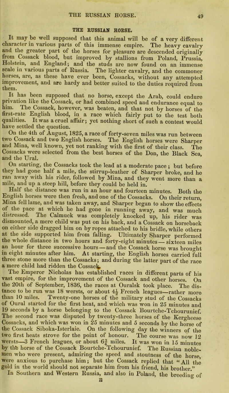 THE RUSSIAN HORSE. It may be well supposed that this animal will be of a very different character in various parts of this immense empire. The heavy cavalry and the greater part of the horses for pleasure are descended originally from Cossack blood, but improved by stallions from Poland, Prussia, Holstein, and England; and the studs are now found on an immense scale in various parts of Russia. The lighter cavalry, and the commoner horses, are, as these have ever been, Cossacks, without any attempted improvement, and are hardy and better suited to the duties required from them. It has been supposed that no horse, except the Arab, could endure privation like the Cossack, or had combined speed and endurance equal to him. The Cossack, however, was beaten, and that not by horses of the first-rate English blood, in a race which fairly put to the test both qualities. It was a cruel affair; yet nothing short of such a contest would have settled the question. On the 4th of August, 1825, a race of forty-seven miles was run between two Cossack and two English horses. The English horses were Sharper and Mina, well known, yet not ranking with the first of their class. The Cossacks were selected from the best horses of the Don, the Black Sea, and the Ural. On starting, the Cossacks took the lead at a moderate pace ; but before they had gone half a mile, the stirrup-leather of Sharper broke, and he ran away with his rider, followed by Mina, and they went more than a mile, and up a steep hill, before they could be held in. Half the distance was run in an hour and fourteen minutes. Both the English hoises were then fresh, and one of the Cossacks. On their return, Mina fell lame, and was taken away, and Sharper began to show the effects of the pace at which he had gone in running away, and was much distressed. The Calmuck was completely knocked up, his rider was dismounted, a mere child was put on his back, and a Cossack on horseback on either side dragged him on by ropes attached to his bridle, while others at the side supported him from falling. Ultimately Sharper performed the whole distance in two hours and forty-eight minutes sixteen miles an hour for three successive hours — and the Cossack horse was brought in eight minutes after him. At starting, the English horses carried full three stone more than the Cossacks; and during the latter part of the race a mere child had ridden the Cossack The Emperor Nicholas has established races in different parts of his vast empire, for the improvement of the Cossack and other horses. On the 20th of September, 1836, the races at Ouralsk took place. The dis- tance to be run was 18 wersts, or about 4^ French leagues—rather more than 10 miles. Twenty-one horses of the military stud of the Cossacks of Oural started for the first heat, and which was won in 25 minutes and 19 seconds by a horse belonging to the Cossack Bourtche-Tchourunief. The second race was disputed by twenty-three horses of the Kero-heese Cossacks, and which was won in 25 minutes and 5 seconds by the horse of the Cossack Siboka-Isterlaie. On the following day the winners of the two first heats strove for the point of honour. The course was now 12 wersts—3 French leagues, or about 6J miles. It was won in 15 minutes by thfc horse of the Cossack Bourtche-Tchourunief. The Russian noble- men who were present, admiring the speed and stoutness of the horse were anxious to purchase him; but the Cossack replied that “All the gold in the world should not separate him from his friend, his brother.” In Southern and Western Russia, and also in Poland, the breeding of