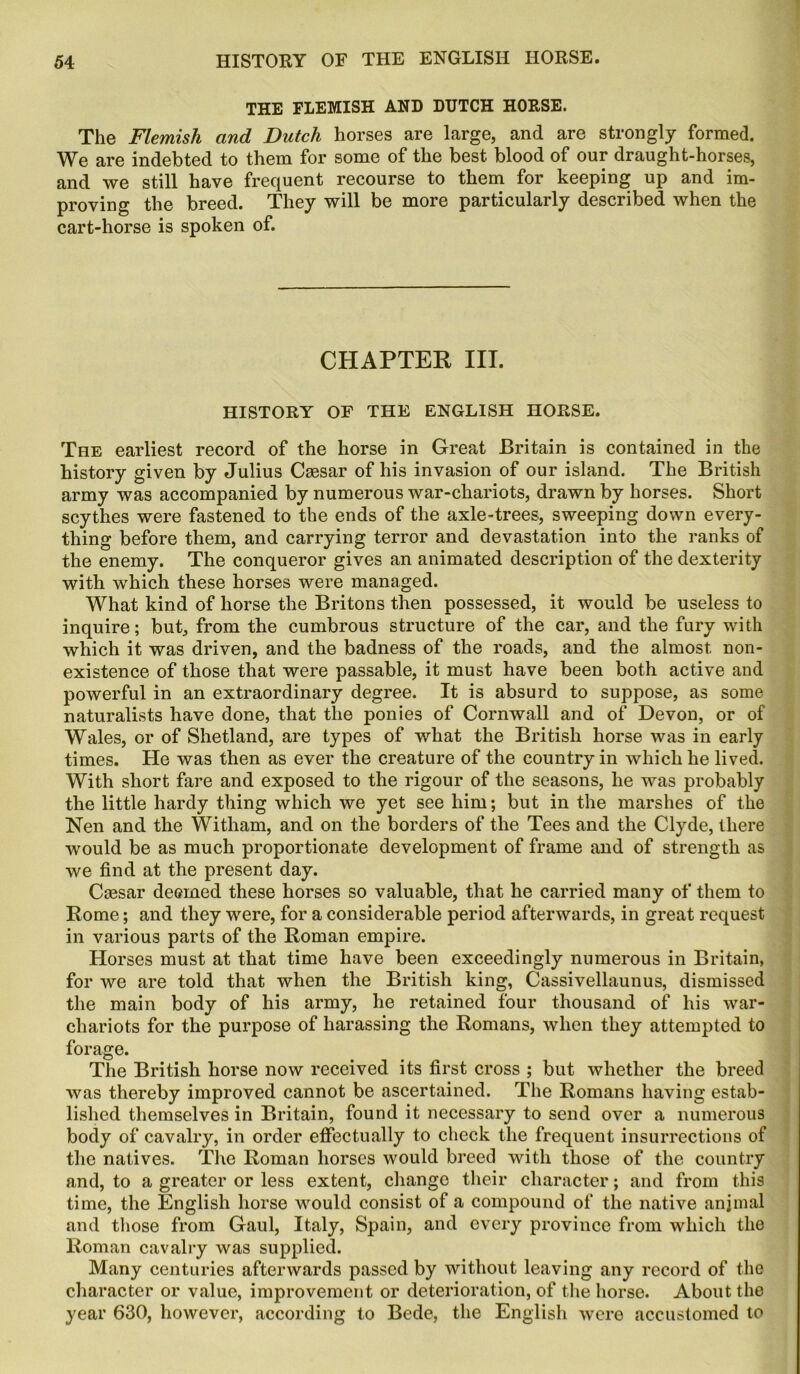 THE FLEMISH AND DUTCH HORSE. The Flemish and Dutch horses are large, and are strongly formed. We are indebted to them for some of the best blood of our draught-horses, and we still have frequent recourse to them for keeping up and im- proving the breed. They will be more particularly described when the cart-horse is spoken of. CHAPTER III. HISTORY OF THE ENGLISH HORSE. The earliest record of the horse in Great Britain is contained in the history given by Julius Caesar of his invasion of our island. The British army was accompanied by numerous war-chariots, drawn by horses. Short scythes were fastened to the ends of the axle-trees, sweeping down every- thing before them, and carrying terror and devastation into the ranks of the enemy. The conqueror gives an animated description of the dexterity with which these horses were managed. What kind of horse the Britons then possessed, it would be useless to inquire; but, from the cumbrous structure of the car, and the fury with which it was driven, and the badness of the roads, and the almost non- existence of those that were passable, it must have been both active and powerful in an extraordinary degree. It is absurd to suppose, as some naturalists have done, that the ponies of Cornwall and of Devon, or of Wales, or of Shetland, are types of what the British horse was in early times. He was then as ever the creature of the country in which he lived. With short fare and exposed to the rigour of the seasons, he was probably the little hardy thing which we yet see him; but in the marshes of the Nen and the Witham, and on the borders of the Tees and the Clyde, there would be as much proportionate development of frame and of strength as we find at the present day. Caesar deemed these horses so valuable, that he carried many of them to Rome; and they were, for a considerable period afterwards, in great request in various parts of the Roman empire. Horses must at that time have been exceedingly numerous in Britain, for we are told that when the British king, Cassivellaunus, dismissed the main body of his army, he retained four thousand of his war- cliariots for the purpose of harassing the Romans, when they attempted to forage. The British horse now received its first cross ; but whether the breed was thereby improved cannot be ascertained. The Romans having estab- lished themselves in Britain, found it necessary to send over a numerous body of cavalry, in order effectually to check the frequent insurrections of the natives. The Roman horses would breed with those of the country and, to a greater or less extent, change their character; and from this time, the English horse would consist of a compound of the native anjmal and those from Gaul, Italy, Spain, and every province from which the Roman cavalry was supplied. Many centuries afterwards passed by without leaving any record of the character or value, improvement or deterioration, of the horse. About the year 630, however, according to Bede, the English were accustomed to