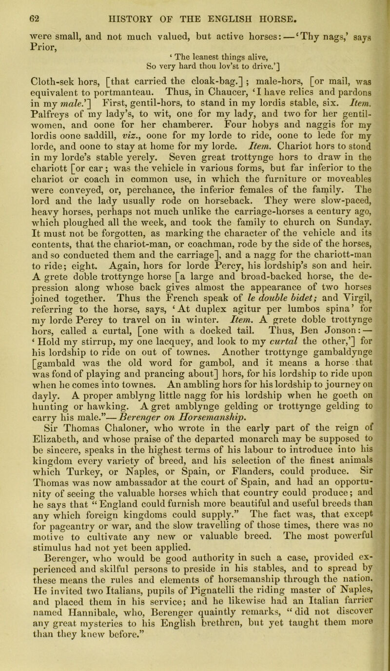 were small, and not much valued, but active horses:—‘Thy nags,’ says Prior, ‘ The leanest things alive, So very hard thou lov’st to drive.’] Cloth-sek hors, [that carried the cloak-bag.] ; male-hors, [or mail, was equivalent to portmanteau. Thus, in Chaucer, ‘I have relics and pardons in my male.’~\ First, gentil-hors, to stand in my lordis stable, six. Item. Palfreys of my lady’s, to wit, one for my lady, and two for her gentil- women, and oone for her chamberer. Four hobys and naggis for my lordis oone saddill, viz., oone for my lorde to ride, oone to lede for my lorde, and oone to stay at home for my lorde. Item. Chariot hors to stond in my lorde’s stable yerely. Seven great trottynge hors to draw in the chariott [or car; was the vehicle in various forms, but far inferior to the chariot or coach in common use, in which the furniture or moveables were conveyed, or, perchance, the inferior females of the family. The lord and the lady usually rode on horseback. They were slow-paced, heavy horses, perhaps not much unlike the carriage-horses a century ago, which ploughed all the week, and took the family to church on Sunday. It must not be forgotten, as marking the character of the vehicle and its contents, that the chariot-man, or coachman, rode by the side of the horses, and so conducted them and the carriage], and a nagg for the chariott-man to ride; eight. Again, hors for lorde Percy, his lordship’s son and heir. A grete doble trottynge horse [a large and broad-backed horse, the de- pression along whose back gives almost the appearance of two horses joined together. Thus the French speak of le double bidet; and Virgil, referring to the horse, says, ‘At duplex agitur per lumbos spina’ for my lorde Percy to travel on in winter. Item. A grete doble trottynge hors, called a curtal, [one with a docked tail. Thus, Ben Jonson: — ‘ Hold my stirrup, my one lacquey, and look to my curtal the other,’] for his lordship to ride on out of townes. Another trottynge gambaldynge [gambald was the old word for gambol, and it means a horse that was fond of playing and prancing about] hors, for his lordship to ride upon when he comes into townes. An ambling hors for his lordship to journey on dayly. A proper amblyng little nagg for his lordship when he goeth on hunting or hawking. A gret amblynge gelding or trottynge gelding to carry his male.”—Berenger on Horsemanship. Sir Thomas Chaloner, who wrote in the early part of the reign of Elizabeth, and whose praise of the departed monarch may be supposed to be sincere, speaks in the highest terms of his labour to introduce into his kingdom every variety of breed, and his selection of the finest animals which Turkey, or Naples, or Spain, or Flanders, could produce. Sir Thomas was now ambassador at the court of Spain, and had an opportu- nity of seeing the valuable horses which that country could produce; and he says that “England could furnish more beautiful and useful breeds than any which foreign kingdoms could supply.” The fact was, that except for pageantry or war, and the slow travelling of those times, there was no motive to cultivate any new or valuable breed. The most powerful stimulus had not yet been applied. Berenger, who would be good authority in such a case, provided ex- perienced and skilful persons to preside in his stables, and to spread by these means the rules and elements of horsemanship through the nation. He invited two Italians, pupils of Pignatelli the riding master of Naples, and placed them in his service; and he likewise had an Italian farrier named Hannibale, who, Berenger quaintly remarks, “ did not discover any great mysteries to his English brethren, but yet taught them more than they knew before.”