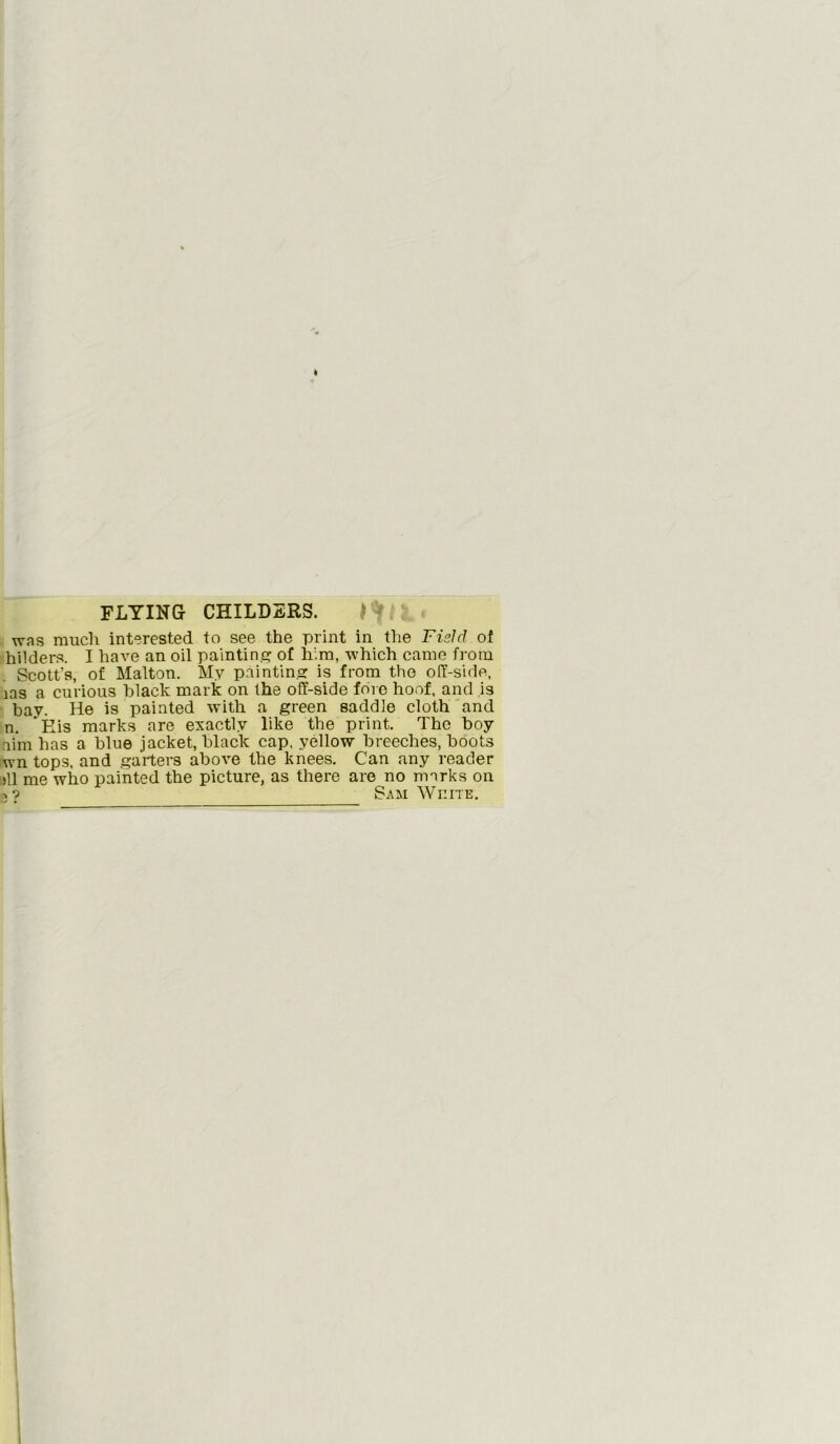 FLYING CHILDERS. was much interested to see the print in the Field of hilders. I have an oil painting of him, which came from Scott's, of Malton. My painting is from the off-side, las a curious black mark on the off-side fore hoof, and is bay. He is painted with a green saddle cloth and n. 'Eis marks are exactly like the print. The boy aim has a blue jacket, black cap, yellow breeches, boots wn tops, and garters above the knees. Can any reader >11 me who painted the picture, as there are no marks on 3? Sam White.