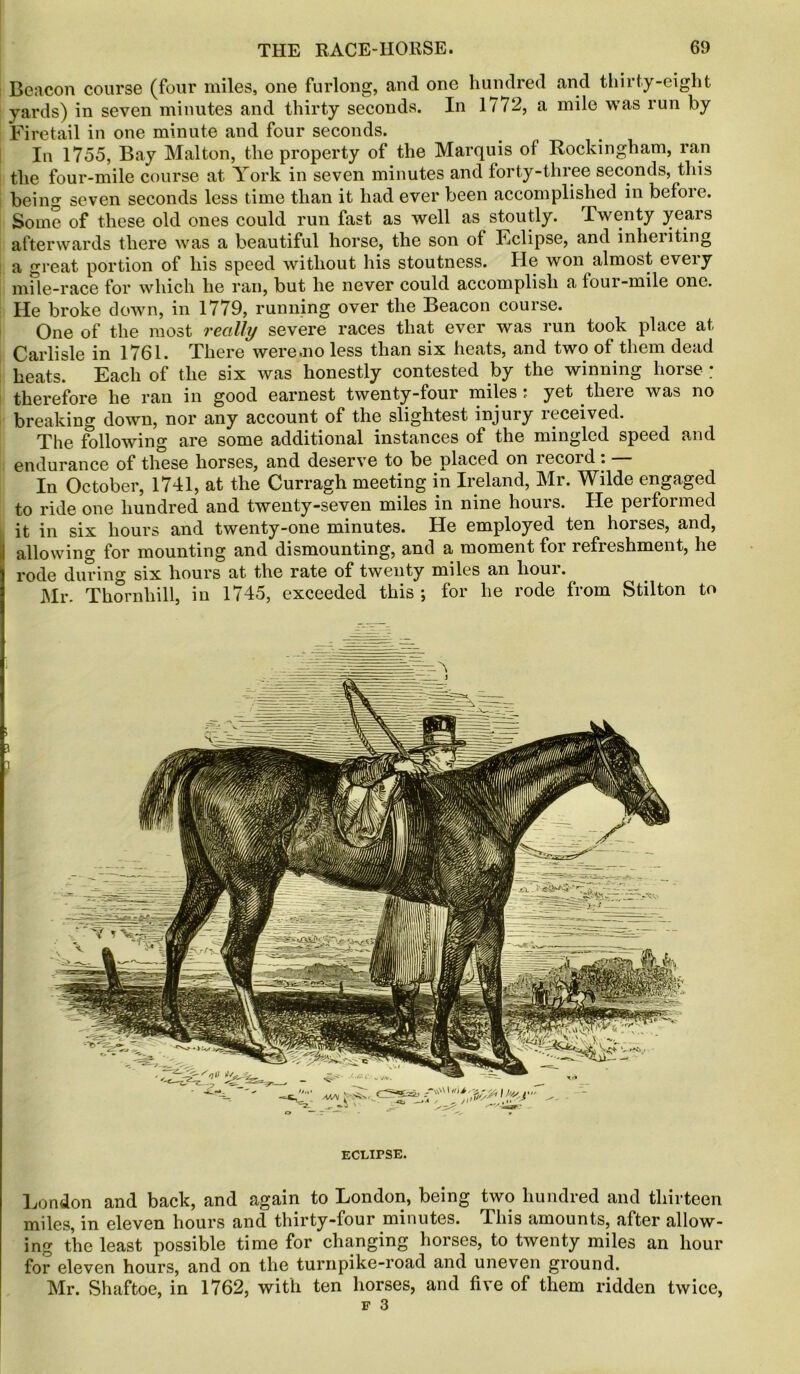 Beacon course (four miles, one furlong, and one hundred and thirty-eight yards) in seven minutes and thirty seconds. In 1772, a mile was run by Firetail in one minute and four seconds. In 1755, Bay Malton, the property of the Marquis of Rockingham, ran the four-mile course at York in seven minutes and forty-three seconds, this being seven seconds less time than it had ever been accomplished in before. Some of these old ones could run fast as well as stoutly. Twenty years afterwards there was a beautiful horse, the son of Eclipse, and inheiiting a great portion of his speed without his stoutness. ITe won almost every mile-race for which he ran, but he never could accomplish a four-mile one. He broke down, in 1779, running over the Beacon course. One of the most really severe races that ever was run took place at Carlisle in 1761. There were.no less than six heats, and two of them dead heats. Each of the six was honestly contested by the winning horse ; therefore he ran in good earnest twenty-four miles : yet there was no breaking down, nor any account of the slightest injury received. The following are some additional instances of the mingled speed and endurance of these horses, and deserve to be placed on record: — In October, 1741, at the Curragh meeting in Ireland, Mr. Wilde engaged to ride one hundred and twenty-seven miles in nine hours. He performed it in six hours and twenty-one minutes. He employed ten horses, and, j allowing for mounting and dismounting, and a moment for refreshment, he rode during six hours at the rate of twenty miles an hour. Mr. Thornhill, in 1745, exceeded this ; for he rode from Stilton to ECLIPSE. London and back, and again to London, being two hundred and thirteen miles, in eleven hours and thirty-four minutes. This amounts, after allow- ing the least possible time for changing horses, to twenty miles an hour for eleven hours, and on the turnpike-road and uneven ground. Mr. Shaftoe, in 1762, with ten horses, and five of them ridden twice,