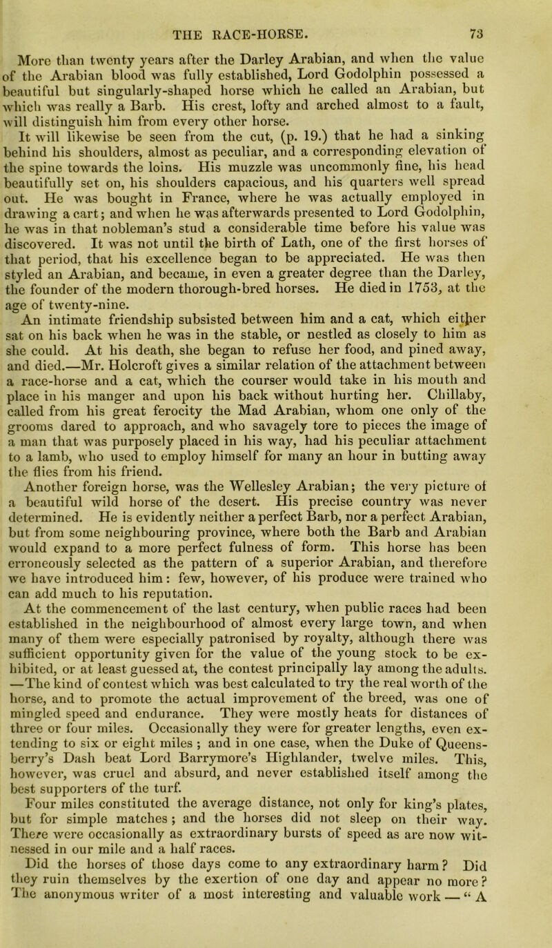 More than twenty years after the Darley Arabian, and when the value of the Arabian blood was fully established, Lord Godolphin possessed a beautiful but singularly-shaped horse which he called an Arabian, but which was really a Barb. His crest, lofty and arched almost to a fault, will distinguish him from every other horse. It will likewise be seen from the cut, (p. 19.) that he had a sinking behind his shoulders, almost as peculiar, and a corresponding elevation of the spine towards the loins. His muzzle was uncommonly fine, his head beautifully set on, his shoulders capacious, and his quarters well spread out. He was bought in France, where he was actually employed in drawing a cart; and when he was afterwards presented to Lord Godolphin, he was in that nobleman’s stud a considerable time before his value was discovered. It was not until the birth of Lath, one of the first horses of that period, that his excellence began to be appreciated. He was then styled an Arabian, and became, in even a greater degree than the Darley, the founder of the modern thorough-bred horses. He died in 1753, at the age of twenty-nine. An intimate friendship subsisted between him and a cat, which eitjier sat on his back when he was in the stable, or nestled as closely to him as she could. At his death, she began to refuse her food, and pined away, and died.—Mr. Holcroft gives a similar relation of the attachment between a race-horse and a cat, which the courser would take in his mouth and place in his manger and upon his back without hurting her. Chillaby, called from his great ferocity the Mad Arabian, whom one only of the grooms dared to approach, and who savagely tore to pieces the image of a man that was purposely placed in his way, had his peculiar attachment to a lamb, who used to employ himself for many an hour in butting away the flies from his friend. Another foreign horse, was the Wellesley Arabian; the very picture of a beautiful wild horse of the desert. His precise country was never determined. He is evidently neither a perfect Barb, nor a perfect Arabian, but from some neighbouring province, where both the Barb and Arabian would expand to a more perfect fulness of form. This horse has been erroneously selected as the pattern of a superior Arabian, and therefore we have introduced him: few, however, of his produce were trained who can add much to his reputation. At the commencement of the last century, when public races had been established in the neighbourhood of almost every large town, and when many of them were especially patronised by royalty, although there was sufficient opportunity given for the value of the young stock to be ex- hibited, or at least guessed at, the contest principally lay among the adults. —The kind of contest which was best calculated to try the real worth of the horse, and to promote the actual improvement of the breed, was one of mingled speed and endurance. They were mostly heats for distances of three or four miles. Occasionally they were for greater lengths, even ex- tending to six or eight miles ; and in one case, when the Duke of Queens- berry’s Dash beat Lord Barrymore’s Highlander, twelve miles. This, however, was cruel and absurd, and never established itself among the best supporters of the turf. Four miles constituted the average distance, not only for king’s plates, but for simple matches ; and the horses did not sleep on their way. There were occasionally as extraordinary bursts of speed as are now wit- nessed in our mile and a half races. Did the horses of those days come to any extraordinary harm ? Did they ruin themselves by the exertion of one day and appear no more ? The anonymous writer of a most interesting and valuable work “A